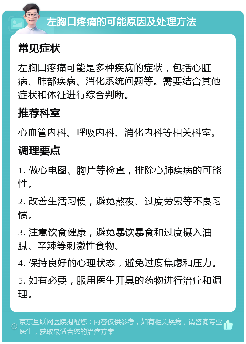 左胸口疼痛的可能原因及处理方法 常见症状 左胸口疼痛可能是多种疾病的症状，包括心脏病、肺部疾病、消化系统问题等。需要结合其他症状和体征进行综合判断。 推荐科室 心血管内科、呼吸内科、消化内科等相关科室。 调理要点 1. 做心电图、胸片等检查，排除心肺疾病的可能性。 2. 改善生活习惯，避免熬夜、过度劳累等不良习惯。 3. 注意饮食健康，避免暴饮暴食和过度摄入油腻、辛辣等刺激性食物。 4. 保持良好的心理状态，避免过度焦虑和压力。 5. 如有必要，服用医生开具的药物进行治疗和调理。