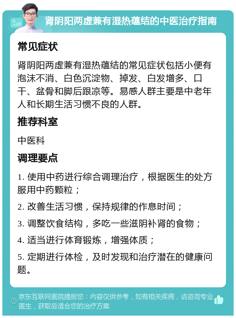 肾阴阳两虚兼有湿热蕴结的中医治疗指南 常见症状 肾阴阳两虚兼有湿热蕴结的常见症状包括小便有泡沫不消、白色沉淀物、掉发、白发增多、口干、盆骨和脚后跟凉等。易感人群主要是中老年人和长期生活习惯不良的人群。 推荐科室 中医科 调理要点 1. 使用中药进行综合调理治疗，根据医生的处方服用中药颗粒； 2. 改善生活习惯，保持规律的作息时间； 3. 调整饮食结构，多吃一些滋阴补肾的食物； 4. 适当进行体育锻炼，增强体质； 5. 定期进行体检，及时发现和治疗潜在的健康问题。