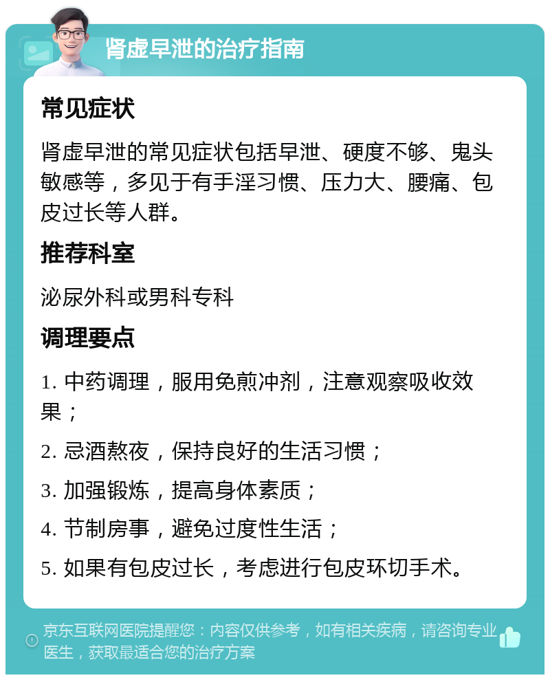 肾虚早泄的治疗指南 常见症状 肾虚早泄的常见症状包括早泄、硬度不够、鬼头敏感等，多见于有手淫习惯、压力大、腰痛、包皮过长等人群。 推荐科室 泌尿外科或男科专科 调理要点 1. 中药调理，服用免煎冲剂，注意观察吸收效果； 2. 忌酒熬夜，保持良好的生活习惯； 3. 加强锻炼，提高身体素质； 4. 节制房事，避免过度性生活； 5. 如果有包皮过长，考虑进行包皮环切手术。