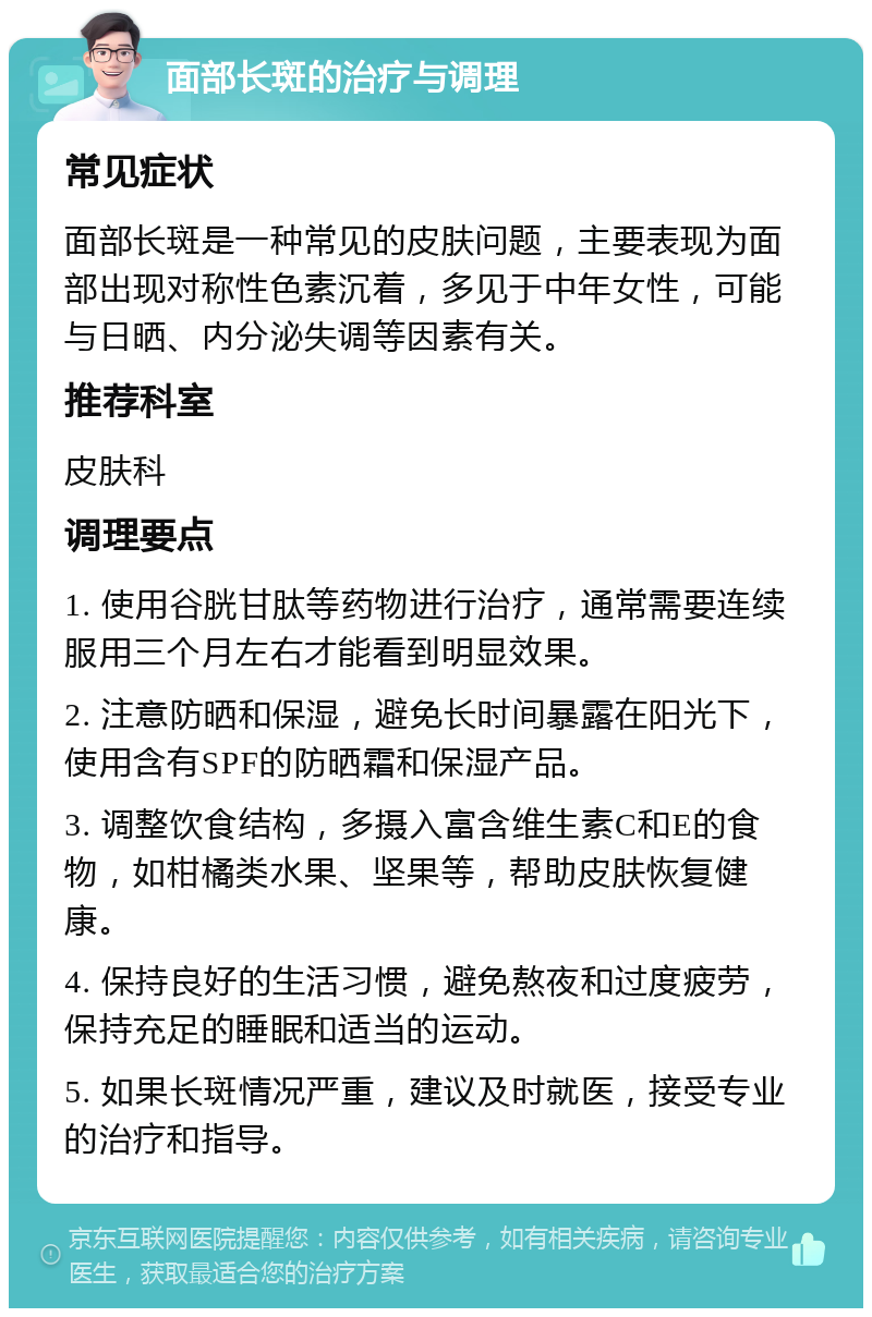 面部长斑的治疗与调理 常见症状 面部长斑是一种常见的皮肤问题，主要表现为面部出现对称性色素沉着，多见于中年女性，可能与日晒、内分泌失调等因素有关。 推荐科室 皮肤科 调理要点 1. 使用谷胱甘肽等药物进行治疗，通常需要连续服用三个月左右才能看到明显效果。 2. 注意防晒和保湿，避免长时间暴露在阳光下，使用含有SPF的防晒霜和保湿产品。 3. 调整饮食结构，多摄入富含维生素C和E的食物，如柑橘类水果、坚果等，帮助皮肤恢复健康。 4. 保持良好的生活习惯，避免熬夜和过度疲劳，保持充足的睡眠和适当的运动。 5. 如果长斑情况严重，建议及时就医，接受专业的治疗和指导。