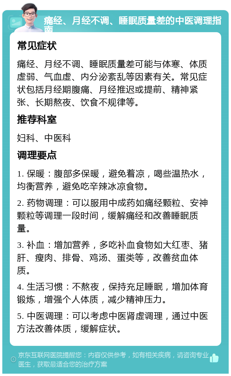 痛经、月经不调、睡眠质量差的中医调理指南 常见症状 痛经、月经不调、睡眠质量差可能与体寒、体质虚弱、气血虚、内分泌紊乱等因素有关。常见症状包括月经期腹痛、月经推迟或提前、精神紧张、长期熬夜、饮食不规律等。 推荐科室 妇科、中医科 调理要点 1. 保暖：腹部多保暖，避免着凉，喝些温热水，均衡营养，避免吃辛辣冰凉食物。 2. 药物调理：可以服用中成药如痛经颗粒、安神颗粒等调理一段时间，缓解痛经和改善睡眠质量。 3. 补血：增加营养，多吃补血食物如大红枣、猪肝、瘦肉、排骨、鸡汤、蛋类等，改善贫血体质。 4. 生活习惯：不熬夜，保持充足睡眠，增加体育锻炼，增强个人体质，减少精神压力。 5. 中医调理：可以考虑中医肾虚调理，通过中医方法改善体质，缓解症状。