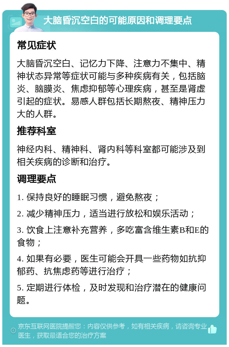 大脑昏沉空白的可能原因和调理要点 常见症状 大脑昏沉空白、记忆力下降、注意力不集中、精神状态异常等症状可能与多种疾病有关，包括脑炎、脑膜炎、焦虑抑郁等心理疾病，甚至是肾虚引起的症状。易感人群包括长期熬夜、精神压力大的人群。 推荐科室 神经内科、精神科、肾内科等科室都可能涉及到相关疾病的诊断和治疗。 调理要点 1. 保持良好的睡眠习惯，避免熬夜； 2. 减少精神压力，适当进行放松和娱乐活动； 3. 饮食上注意补充营养，多吃富含维生素B和E的食物； 4. 如果有必要，医生可能会开具一些药物如抗抑郁药、抗焦虑药等进行治疗； 5. 定期进行体检，及时发现和治疗潜在的健康问题。