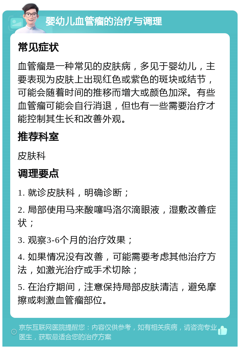 婴幼儿血管瘤的治疗与调理 常见症状 血管瘤是一种常见的皮肤病，多见于婴幼儿，主要表现为皮肤上出现红色或紫色的斑块或结节，可能会随着时间的推移而增大或颜色加深。有些血管瘤可能会自行消退，但也有一些需要治疗才能控制其生长和改善外观。 推荐科室 皮肤科 调理要点 1. 就诊皮肤科，明确诊断； 2. 局部使用马来酸噻吗洛尔滴眼液，湿敷改善症状； 3. 观察3-6个月的治疗效果； 4. 如果情况没有改善，可能需要考虑其他治疗方法，如激光治疗或手术切除； 5. 在治疗期间，注意保持局部皮肤清洁，避免摩擦或刺激血管瘤部位。