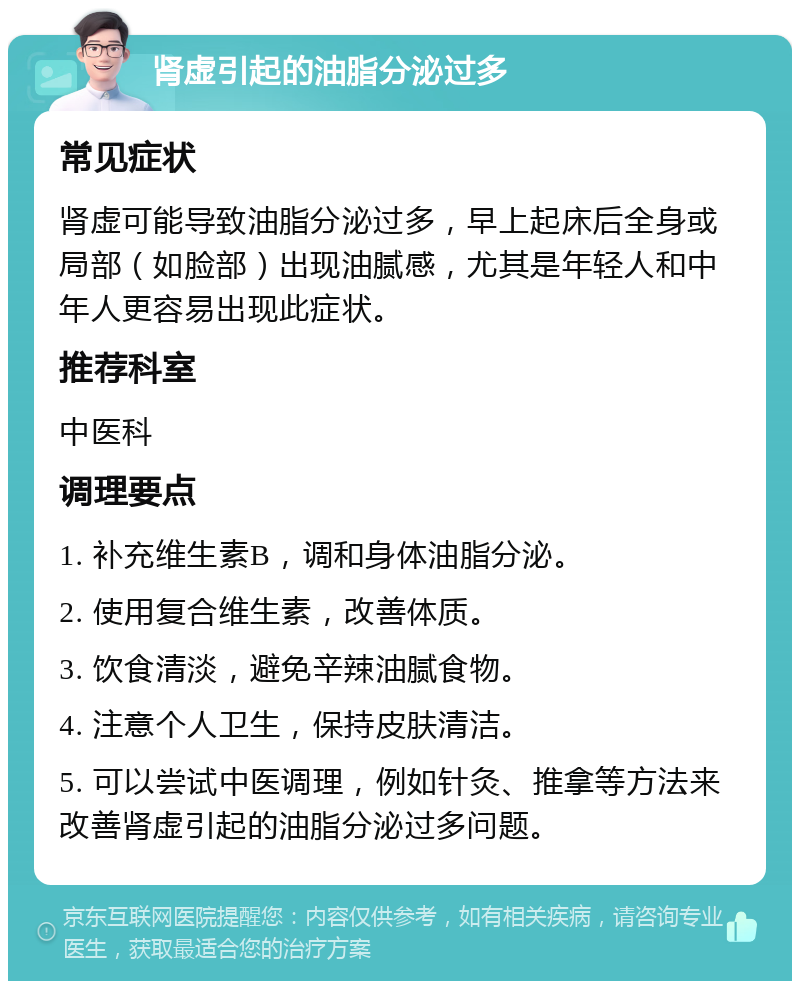 肾虚引起的油脂分泌过多 常见症状 肾虚可能导致油脂分泌过多，早上起床后全身或局部（如脸部）出现油腻感，尤其是年轻人和中年人更容易出现此症状。 推荐科室 中医科 调理要点 1. 补充维生素B，调和身体油脂分泌。 2. 使用复合维生素，改善体质。 3. 饮食清淡，避免辛辣油腻食物。 4. 注意个人卫生，保持皮肤清洁。 5. 可以尝试中医调理，例如针灸、推拿等方法来改善肾虚引起的油脂分泌过多问题。