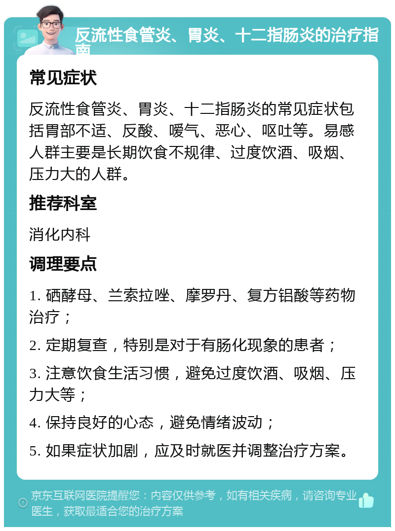 反流性食管炎、胃炎、十二指肠炎的治疗指南 常见症状 反流性食管炎、胃炎、十二指肠炎的常见症状包括胃部不适、反酸、嗳气、恶心、呕吐等。易感人群主要是长期饮食不规律、过度饮酒、吸烟、压力大的人群。 推荐科室 消化内科 调理要点 1. 硒酵母、兰索拉唑、摩罗丹、复方铝酸等药物治疗； 2. 定期复查，特别是对于有肠化现象的患者； 3. 注意饮食生活习惯，避免过度饮酒、吸烟、压力大等； 4. 保持良好的心态，避免情绪波动； 5. 如果症状加剧，应及时就医并调整治疗方案。