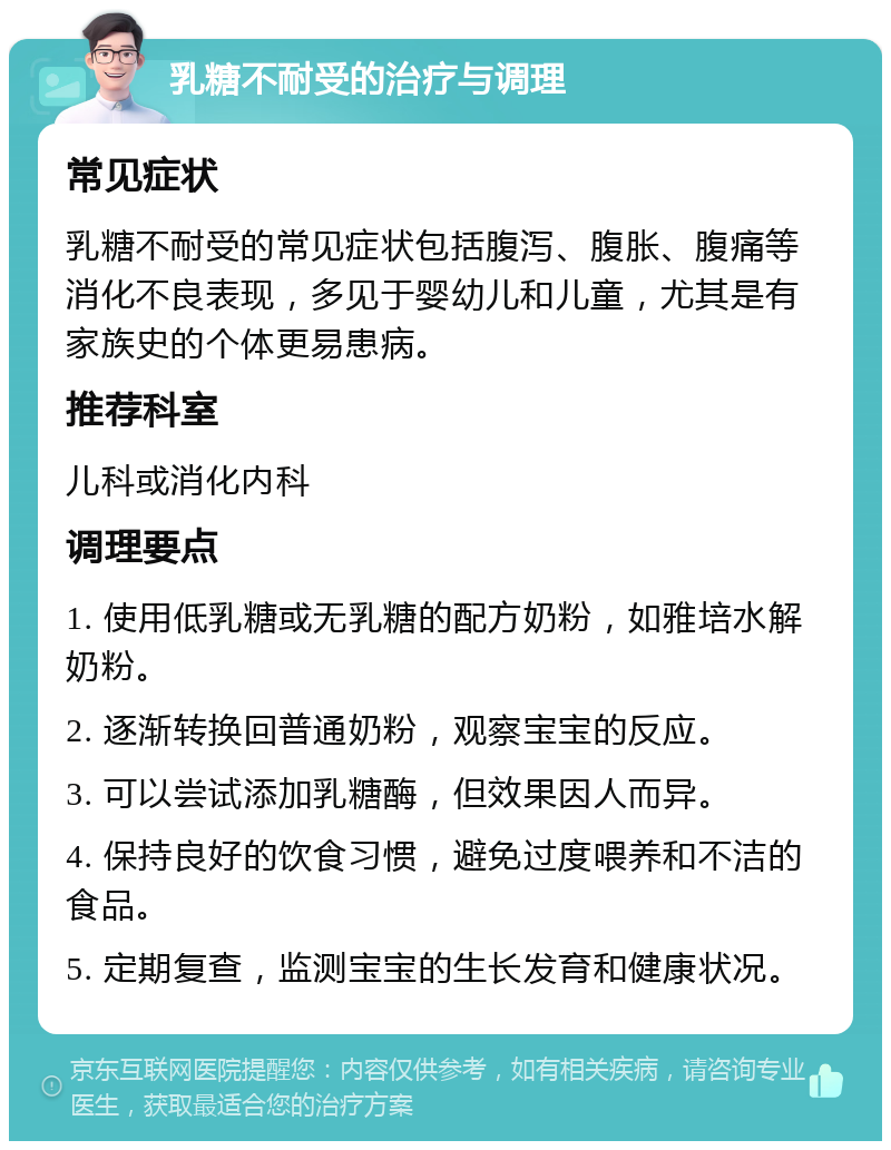 乳糖不耐受的治疗与调理 常见症状 乳糖不耐受的常见症状包括腹泻、腹胀、腹痛等消化不良表现，多见于婴幼儿和儿童，尤其是有家族史的个体更易患病。 推荐科室 儿科或消化内科 调理要点 1. 使用低乳糖或无乳糖的配方奶粉，如雅培水解奶粉。 2. 逐渐转换回普通奶粉，观察宝宝的反应。 3. 可以尝试添加乳糖酶，但效果因人而异。 4. 保持良好的饮食习惯，避免过度喂养和不洁的食品。 5. 定期复查，监测宝宝的生长发育和健康状况。