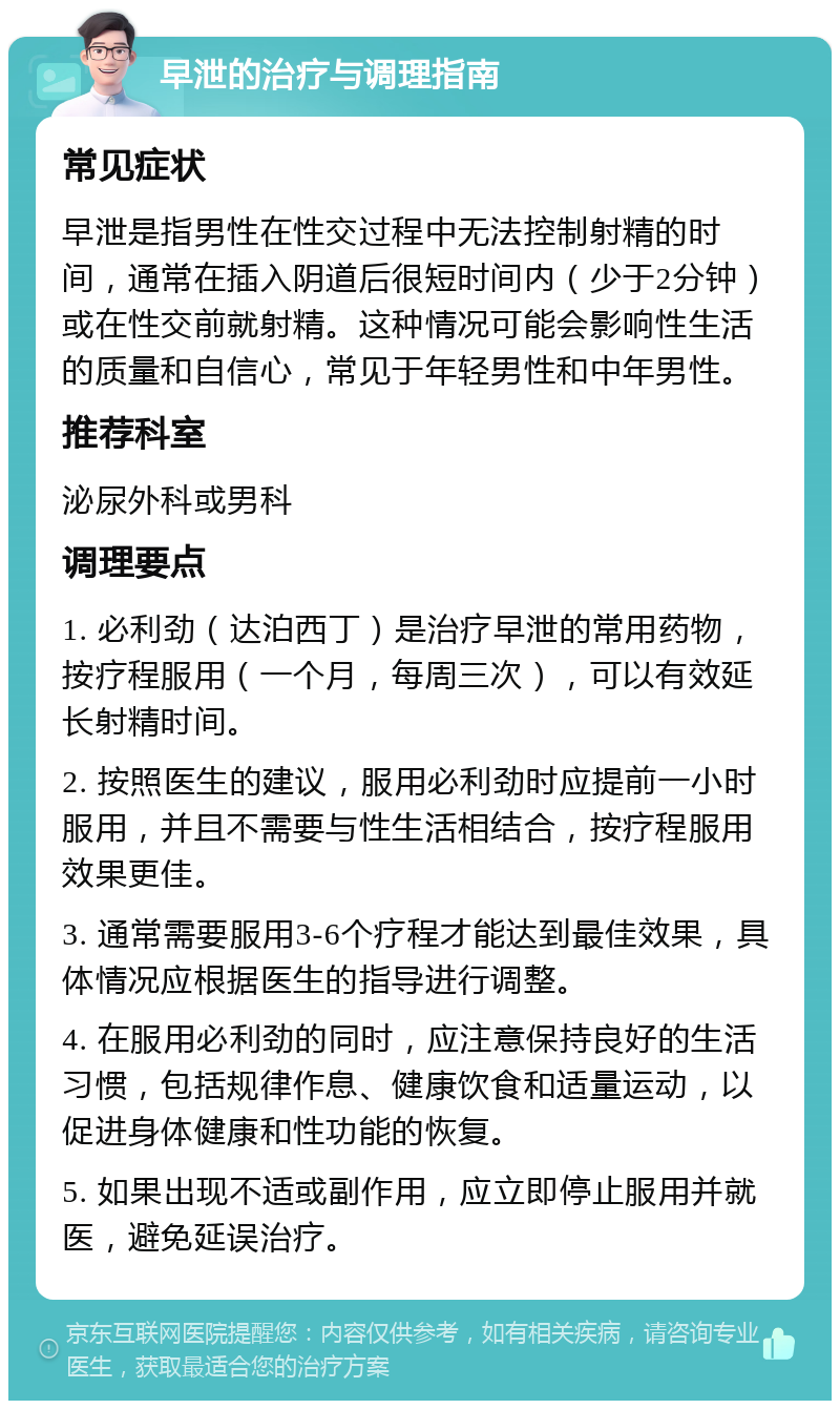 早泄的治疗与调理指南 常见症状 早泄是指男性在性交过程中无法控制射精的时间，通常在插入阴道后很短时间内（少于2分钟）或在性交前就射精。这种情况可能会影响性生活的质量和自信心，常见于年轻男性和中年男性。 推荐科室 泌尿外科或男科 调理要点 1. 必利劲（达泊西丁）是治疗早泄的常用药物，按疗程服用（一个月，每周三次），可以有效延长射精时间。 2. 按照医生的建议，服用必利劲时应提前一小时服用，并且不需要与性生活相结合，按疗程服用效果更佳。 3. 通常需要服用3-6个疗程才能达到最佳效果，具体情况应根据医生的指导进行调整。 4. 在服用必利劲的同时，应注意保持良好的生活习惯，包括规律作息、健康饮食和适量运动，以促进身体健康和性功能的恢复。 5. 如果出现不适或副作用，应立即停止服用并就医，避免延误治疗。