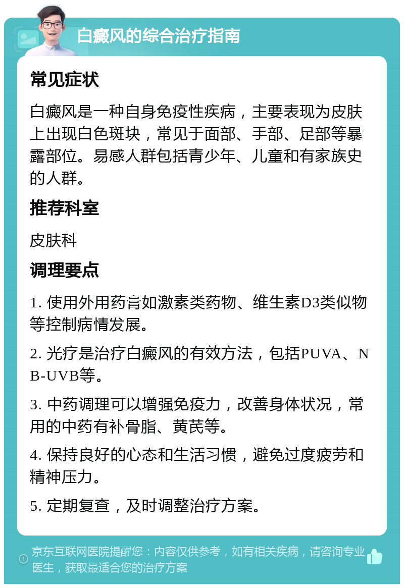 白癜风的综合治疗指南 常见症状 白癜风是一种自身免疫性疾病，主要表现为皮肤上出现白色斑块，常见于面部、手部、足部等暴露部位。易感人群包括青少年、儿童和有家族史的人群。 推荐科室 皮肤科 调理要点 1. 使用外用药膏如激素类药物、维生素D3类似物等控制病情发展。 2. 光疗是治疗白癜风的有效方法，包括PUVA、NB-UVB等。 3. 中药调理可以增强免疫力，改善身体状况，常用的中药有补骨脂、黄芪等。 4. 保持良好的心态和生活习惯，避免过度疲劳和精神压力。 5. 定期复查，及时调整治疗方案。