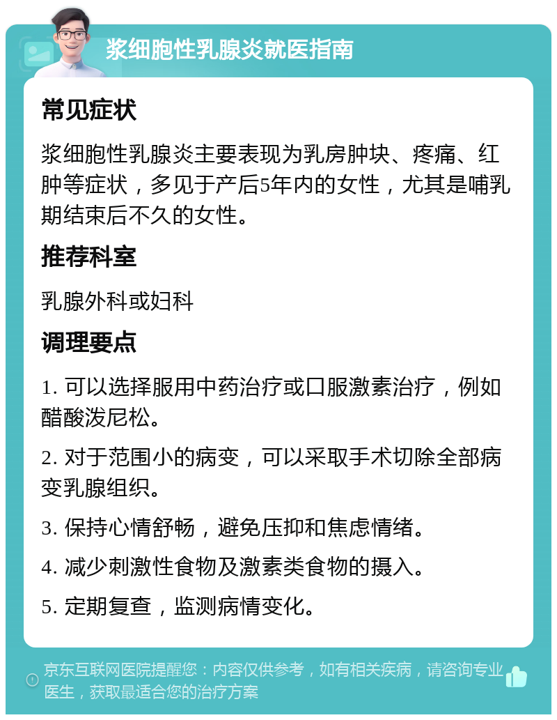 浆细胞性乳腺炎就医指南 常见症状 浆细胞性乳腺炎主要表现为乳房肿块、疼痛、红肿等症状，多见于产后5年内的女性，尤其是哺乳期结束后不久的女性。 推荐科室 乳腺外科或妇科 调理要点 1. 可以选择服用中药治疗或口服激素治疗，例如醋酸泼尼松。 2. 对于范围小的病变，可以采取手术切除全部病变乳腺组织。 3. 保持心情舒畅，避免压抑和焦虑情绪。 4. 减少刺激性食物及激素类食物的摄入。 5. 定期复查，监测病情变化。