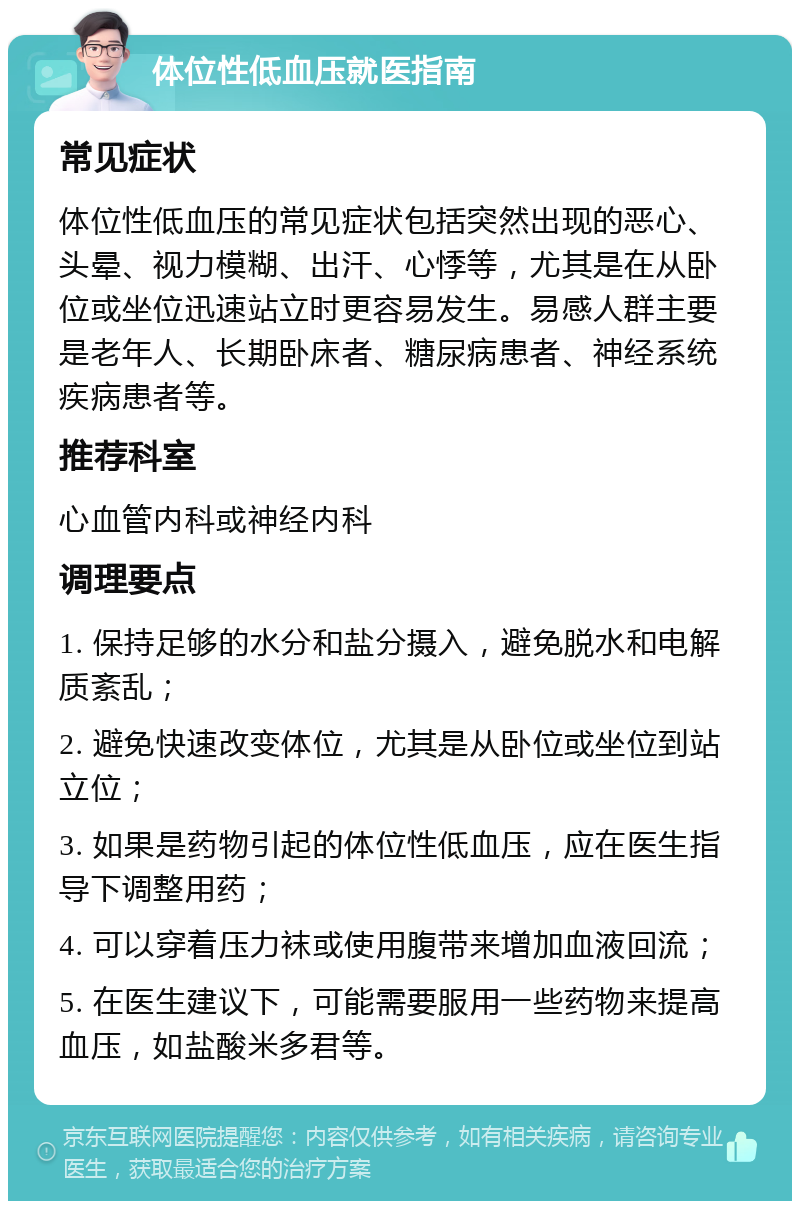 体位性低血压就医指南 常见症状 体位性低血压的常见症状包括突然出现的恶心、头晕、视力模糊、出汗、心悸等，尤其是在从卧位或坐位迅速站立时更容易发生。易感人群主要是老年人、长期卧床者、糖尿病患者、神经系统疾病患者等。 推荐科室 心血管内科或神经内科 调理要点 1. 保持足够的水分和盐分摄入，避免脱水和电解质紊乱； 2. 避免快速改变体位，尤其是从卧位或坐位到站立位； 3. 如果是药物引起的体位性低血压，应在医生指导下调整用药； 4. 可以穿着压力袜或使用腹带来增加血液回流； 5. 在医生建议下，可能需要服用一些药物来提高血压，如盐酸米多君等。