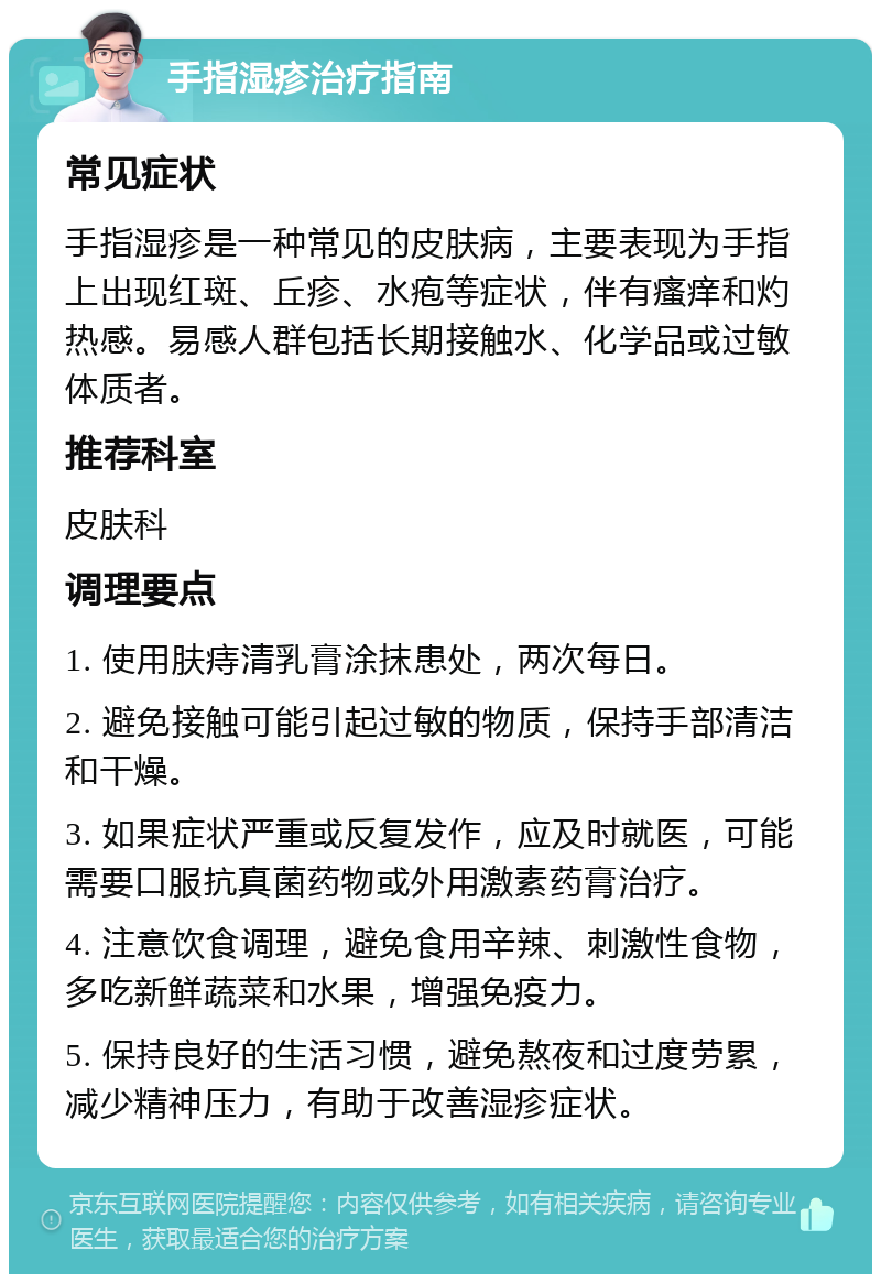 手指湿疹治疗指南 常见症状 手指湿疹是一种常见的皮肤病，主要表现为手指上出现红斑、丘疹、水疱等症状，伴有瘙痒和灼热感。易感人群包括长期接触水、化学品或过敏体质者。 推荐科室 皮肤科 调理要点 1. 使用肤痔清乳膏涂抹患处，两次每日。 2. 避免接触可能引起过敏的物质，保持手部清洁和干燥。 3. 如果症状严重或反复发作，应及时就医，可能需要口服抗真菌药物或外用激素药膏治疗。 4. 注意饮食调理，避免食用辛辣、刺激性食物，多吃新鲜蔬菜和水果，增强免疫力。 5. 保持良好的生活习惯，避免熬夜和过度劳累，减少精神压力，有助于改善湿疹症状。