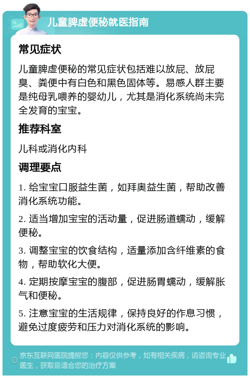 儿童脾虚便秘就医指南 常见症状 儿童脾虚便秘的常见症状包括难以放屁、放屁臭、粪便中有白色和黑色固体等。易感人群主要是纯母乳喂养的婴幼儿，尤其是消化系统尚未完全发育的宝宝。 推荐科室 儿科或消化内科 调理要点 1. 给宝宝口服益生菌，如拜奥益生菌，帮助改善消化系统功能。 2. 适当增加宝宝的活动量，促进肠道蠕动，缓解便秘。 3. 调整宝宝的饮食结构，适量添加含纤维素的食物，帮助软化大便。 4. 定期按摩宝宝的腹部，促进肠胃蠕动，缓解胀气和便秘。 5. 注意宝宝的生活规律，保持良好的作息习惯，避免过度疲劳和压力对消化系统的影响。