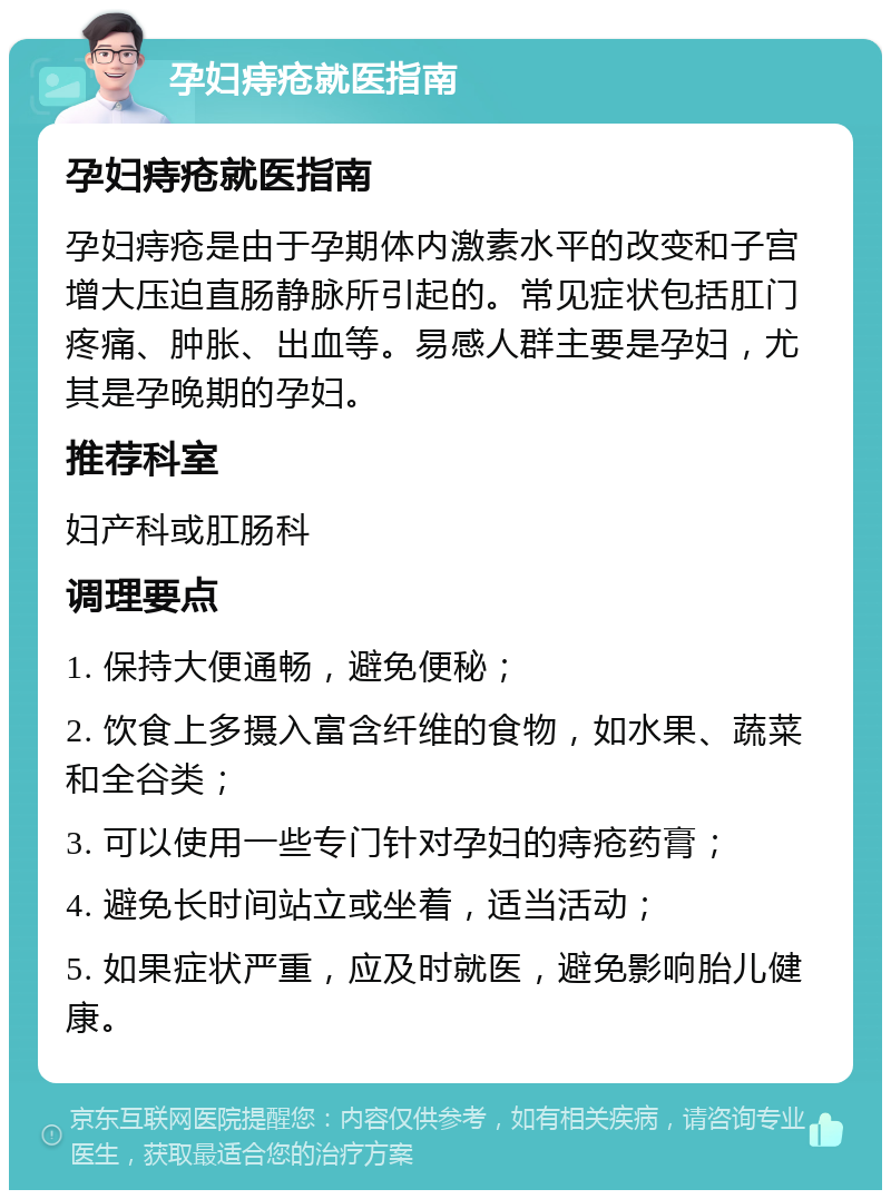 孕妇痔疮就医指南 孕妇痔疮就医指南 孕妇痔疮是由于孕期体内激素水平的改变和子宫增大压迫直肠静脉所引起的。常见症状包括肛门疼痛、肿胀、出血等。易感人群主要是孕妇，尤其是孕晚期的孕妇。 推荐科室 妇产科或肛肠科 调理要点 1. 保持大便通畅，避免便秘； 2. 饮食上多摄入富含纤维的食物，如水果、蔬菜和全谷类； 3. 可以使用一些专门针对孕妇的痔疮药膏； 4. 避免长时间站立或坐着，适当活动； 5. 如果症状严重，应及时就医，避免影响胎儿健康。