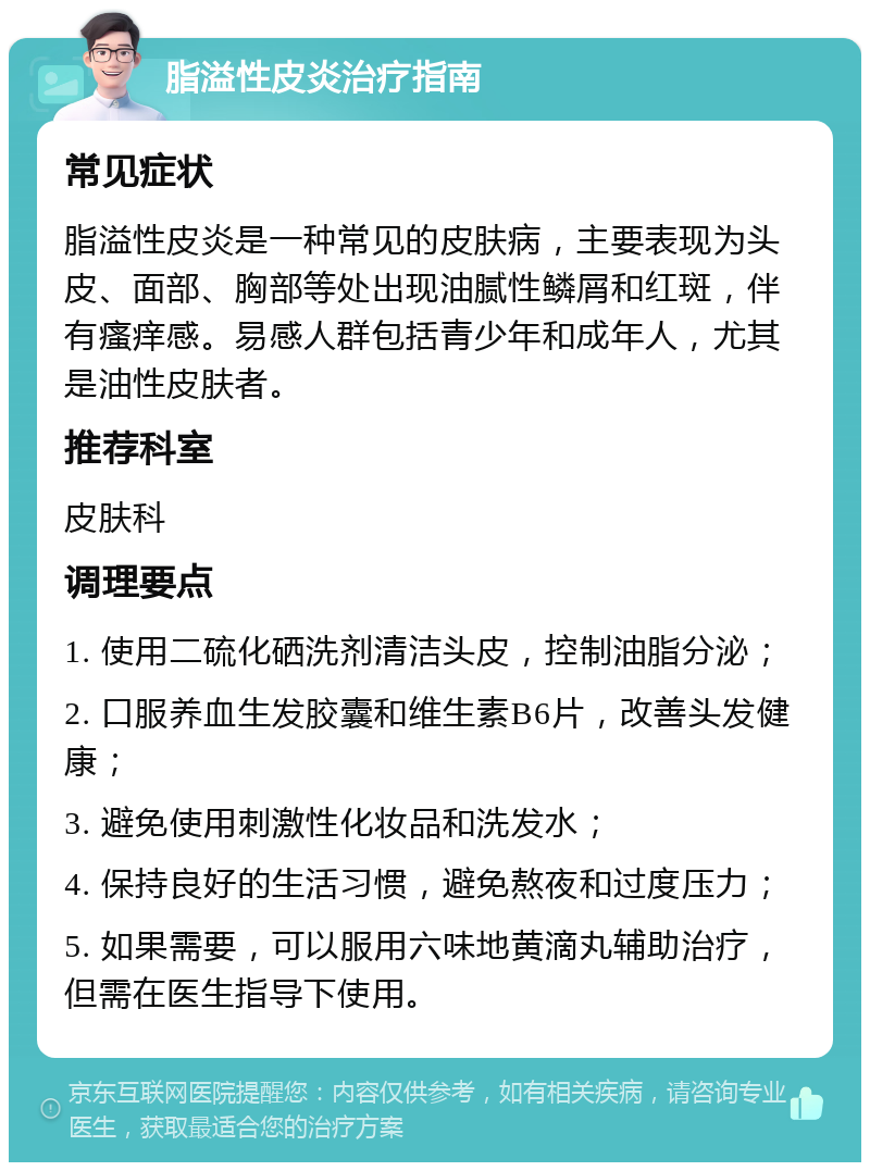 脂溢性皮炎治疗指南 常见症状 脂溢性皮炎是一种常见的皮肤病，主要表现为头皮、面部、胸部等处出现油腻性鳞屑和红斑，伴有瘙痒感。易感人群包括青少年和成年人，尤其是油性皮肤者。 推荐科室 皮肤科 调理要点 1. 使用二硫化硒洗剂清洁头皮，控制油脂分泌； 2. 口服养血生发胶囊和维生素B6片，改善头发健康； 3. 避免使用刺激性化妆品和洗发水； 4. 保持良好的生活习惯，避免熬夜和过度压力； 5. 如果需要，可以服用六味地黄滴丸辅助治疗，但需在医生指导下使用。