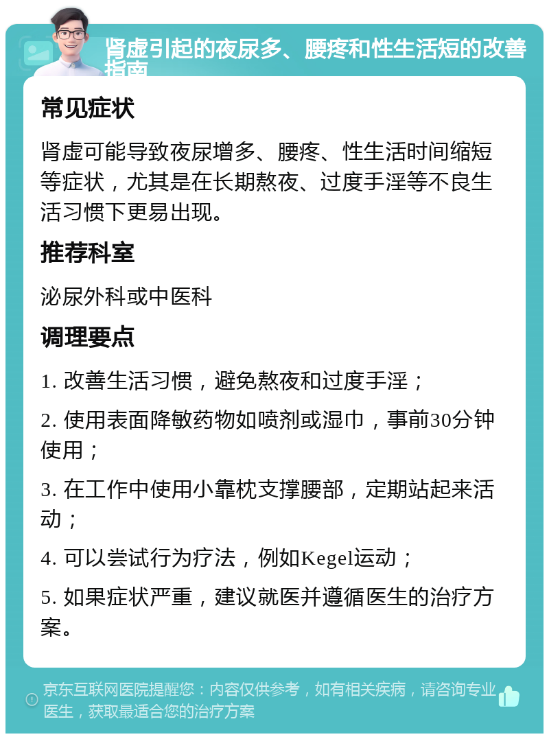 肾虚引起的夜尿多、腰疼和性生活短的改善指南 常见症状 肾虚可能导致夜尿增多、腰疼、性生活时间缩短等症状，尤其是在长期熬夜、过度手淫等不良生活习惯下更易出现。 推荐科室 泌尿外科或中医科 调理要点 1. 改善生活习惯，避免熬夜和过度手淫； 2. 使用表面降敏药物如喷剂或湿巾，事前30分钟使用； 3. 在工作中使用小靠枕支撑腰部，定期站起来活动； 4. 可以尝试行为疗法，例如Kegel运动； 5. 如果症状严重，建议就医并遵循医生的治疗方案。