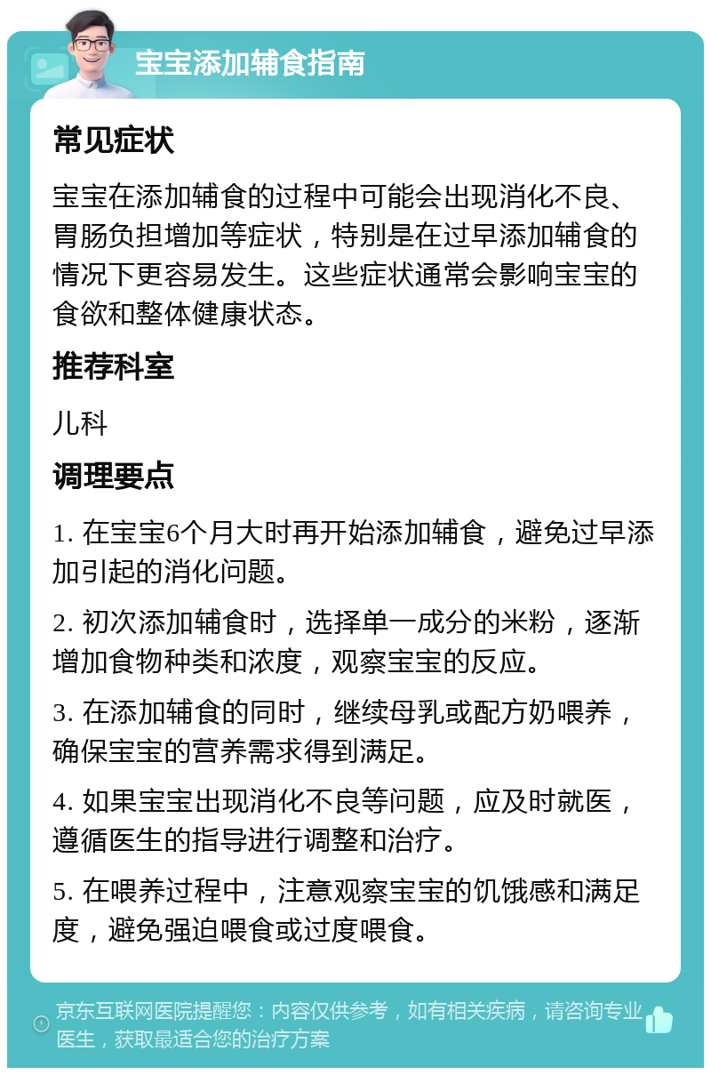 宝宝添加辅食指南 常见症状 宝宝在添加辅食的过程中可能会出现消化不良、胃肠负担增加等症状，特别是在过早添加辅食的情况下更容易发生。这些症状通常会影响宝宝的食欲和整体健康状态。 推荐科室 儿科 调理要点 1. 在宝宝6个月大时再开始添加辅食，避免过早添加引起的消化问题。 2. 初次添加辅食时，选择单一成分的米粉，逐渐增加食物种类和浓度，观察宝宝的反应。 3. 在添加辅食的同时，继续母乳或配方奶喂养，确保宝宝的营养需求得到满足。 4. 如果宝宝出现消化不良等问题，应及时就医，遵循医生的指导进行调整和治疗。 5. 在喂养过程中，注意观察宝宝的饥饿感和满足度，避免强迫喂食或过度喂食。