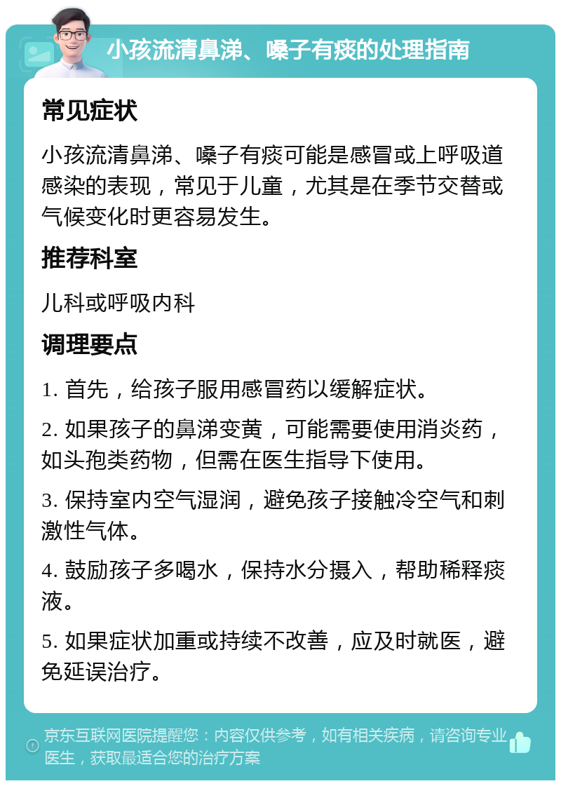 小孩流清鼻涕、嗓子有痰的处理指南 常见症状 小孩流清鼻涕、嗓子有痰可能是感冒或上呼吸道感染的表现，常见于儿童，尤其是在季节交替或气候变化时更容易发生。 推荐科室 儿科或呼吸内科 调理要点 1. 首先，给孩子服用感冒药以缓解症状。 2. 如果孩子的鼻涕变黄，可能需要使用消炎药，如头孢类药物，但需在医生指导下使用。 3. 保持室内空气湿润，避免孩子接触冷空气和刺激性气体。 4. 鼓励孩子多喝水，保持水分摄入，帮助稀释痰液。 5. 如果症状加重或持续不改善，应及时就医，避免延误治疗。