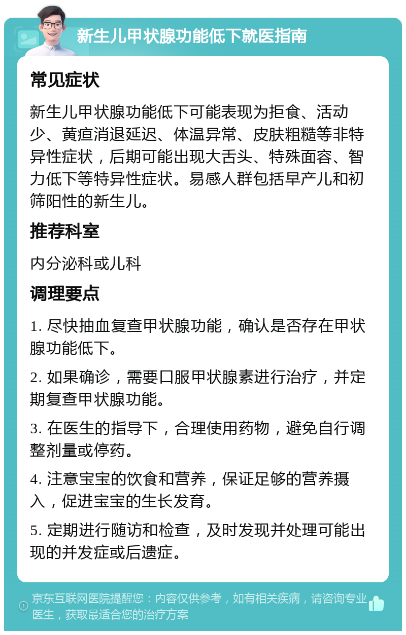 新生儿甲状腺功能低下就医指南 常见症状 新生儿甲状腺功能低下可能表现为拒食、活动少、黄疸消退延迟、体温异常、皮肤粗糙等非特异性症状，后期可能出现大舌头、特殊面容、智力低下等特异性症状。易感人群包括早产儿和初筛阳性的新生儿。 推荐科室 内分泌科或儿科 调理要点 1. 尽快抽血复查甲状腺功能，确认是否存在甲状腺功能低下。 2. 如果确诊，需要口服甲状腺素进行治疗，并定期复查甲状腺功能。 3. 在医生的指导下，合理使用药物，避免自行调整剂量或停药。 4. 注意宝宝的饮食和营养，保证足够的营养摄入，促进宝宝的生长发育。 5. 定期进行随访和检查，及时发现并处理可能出现的并发症或后遗症。