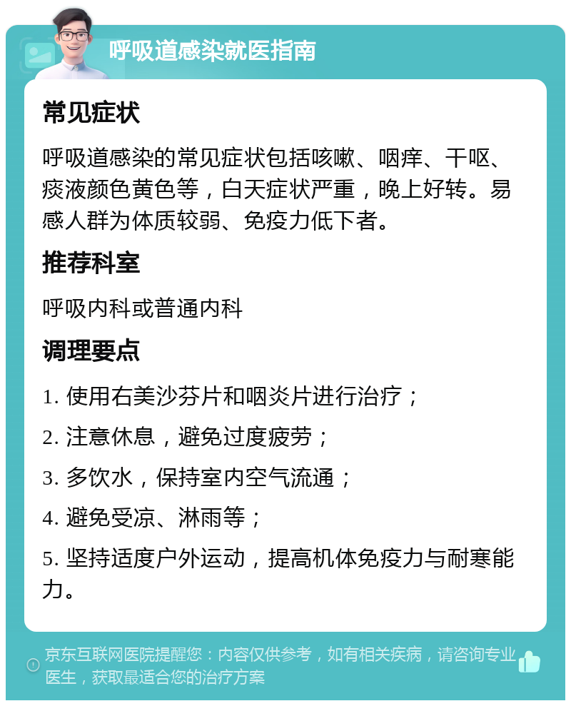 呼吸道感染就医指南 常见症状 呼吸道感染的常见症状包括咳嗽、咽痒、干呕、痰液颜色黄色等，白天症状严重，晚上好转。易感人群为体质较弱、免疫力低下者。 推荐科室 呼吸内科或普通内科 调理要点 1. 使用右美沙芬片和咽炎片进行治疗； 2. 注意休息，避免过度疲劳； 3. 多饮水，保持室内空气流通； 4. 避免受凉、淋雨等； 5. 坚持适度户外运动，提高机体免疫力与耐寒能力。