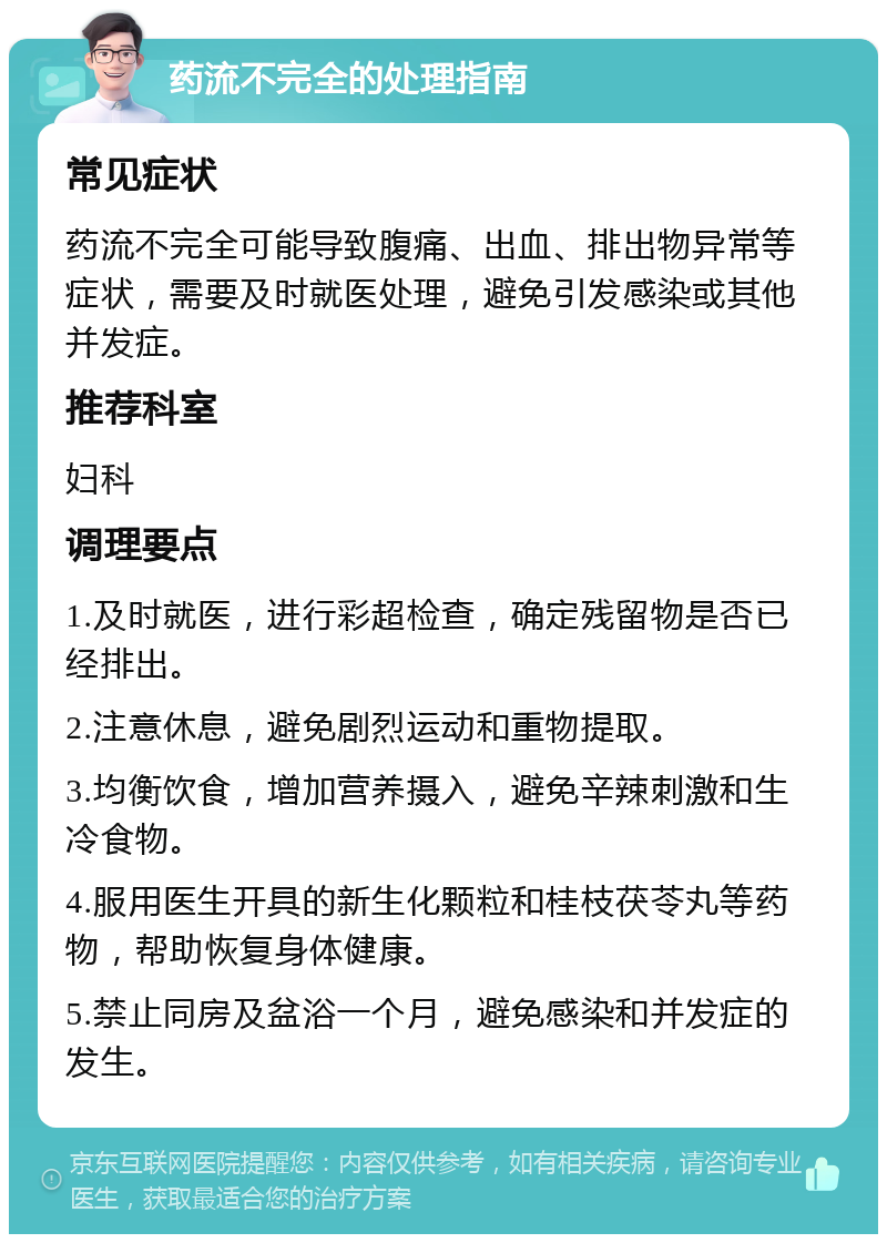 药流不完全的处理指南 常见症状 药流不完全可能导致腹痛、出血、排出物异常等症状，需要及时就医处理，避免引发感染或其他并发症。 推荐科室 妇科 调理要点 1.及时就医，进行彩超检查，确定残留物是否已经排出。 2.注意休息，避免剧烈运动和重物提取。 3.均衡饮食，增加营养摄入，避免辛辣刺激和生冷食物。 4.服用医生开具的新生化颗粒和桂枝茯苓丸等药物，帮助恢复身体健康。 5.禁止同房及盆浴一个月，避免感染和并发症的发生。