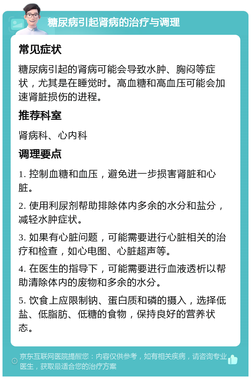 糖尿病引起肾病的治疗与调理 常见症状 糖尿病引起的肾病可能会导致水肿、胸闷等症状，尤其是在睡觉时。高血糖和高血压可能会加速肾脏损伤的进程。 推荐科室 肾病科、心内科 调理要点 1. 控制血糖和血压，避免进一步损害肾脏和心脏。 2. 使用利尿剂帮助排除体内多余的水分和盐分，减轻水肿症状。 3. 如果有心脏问题，可能需要进行心脏相关的治疗和检查，如心电图、心脏超声等。 4. 在医生的指导下，可能需要进行血液透析以帮助清除体内的废物和多余的水分。 5. 饮食上应限制钠、蛋白质和磷的摄入，选择低盐、低脂肪、低糖的食物，保持良好的营养状态。