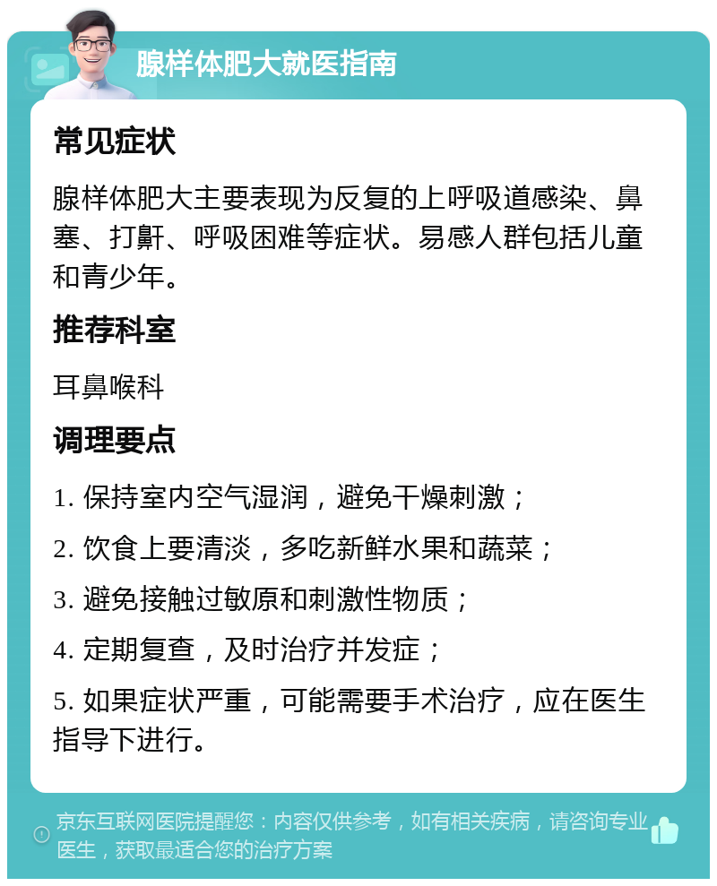 腺样体肥大就医指南 常见症状 腺样体肥大主要表现为反复的上呼吸道感染、鼻塞、打鼾、呼吸困难等症状。易感人群包括儿童和青少年。 推荐科室 耳鼻喉科 调理要点 1. 保持室内空气湿润，避免干燥刺激； 2. 饮食上要清淡，多吃新鲜水果和蔬菜； 3. 避免接触过敏原和刺激性物质； 4. 定期复查，及时治疗并发症； 5. 如果症状严重，可能需要手术治疗，应在医生指导下进行。