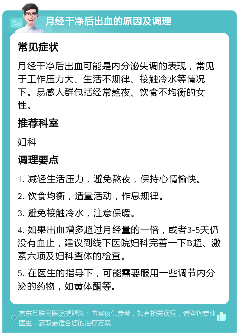 月经干净后出血的原因及调理 常见症状 月经干净后出血可能是内分泌失调的表现，常见于工作压力大、生活不规律、接触冷水等情况下。易感人群包括经常熬夜、饮食不均衡的女性。 推荐科室 妇科 调理要点 1. 减轻生活压力，避免熬夜，保持心情愉快。 2. 饮食均衡，适量活动，作息规律。 3. 避免接触冷水，注意保暖。 4. 如果出血增多超过月经量的一倍，或者3-5天仍没有血止，建议到线下医院妇科完善一下B超、激素六项及妇科查体的检查。 5. 在医生的指导下，可能需要服用一些调节内分泌的药物，如黄体酮等。