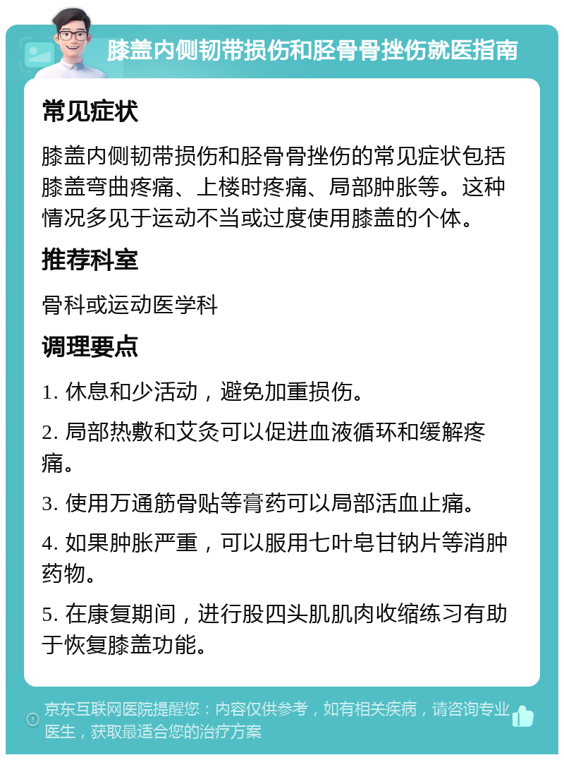 膝盖内侧韧带损伤和胫骨骨挫伤就医指南 常见症状 膝盖内侧韧带损伤和胫骨骨挫伤的常见症状包括膝盖弯曲疼痛、上楼时疼痛、局部肿胀等。这种情况多见于运动不当或过度使用膝盖的个体。 推荐科室 骨科或运动医学科 调理要点 1. 休息和少活动，避免加重损伤。 2. 局部热敷和艾灸可以促进血液循环和缓解疼痛。 3. 使用万通筋骨贴等膏药可以局部活血止痛。 4. 如果肿胀严重，可以服用七叶皂甘钠片等消肿药物。 5. 在康复期间，进行股四头肌肌肉收缩练习有助于恢复膝盖功能。