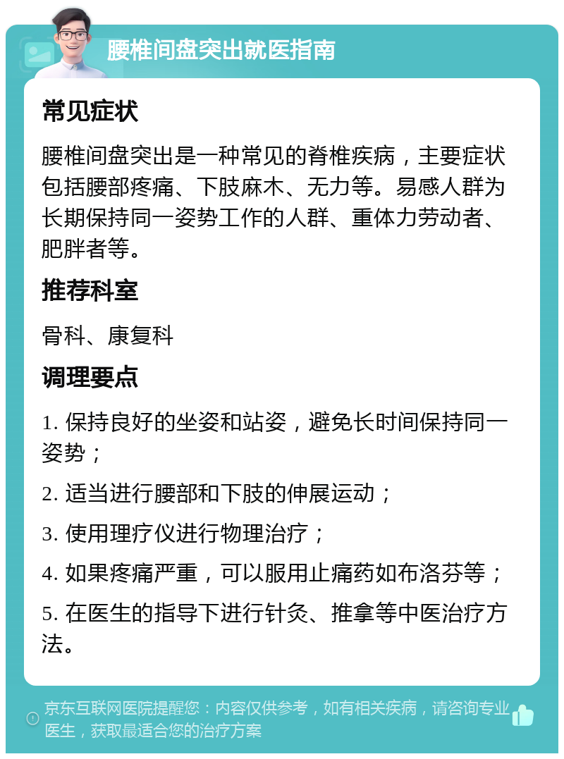 腰椎间盘突出就医指南 常见症状 腰椎间盘突出是一种常见的脊椎疾病，主要症状包括腰部疼痛、下肢麻木、无力等。易感人群为长期保持同一姿势工作的人群、重体力劳动者、肥胖者等。 推荐科室 骨科、康复科 调理要点 1. 保持良好的坐姿和站姿，避免长时间保持同一姿势； 2. 适当进行腰部和下肢的伸展运动； 3. 使用理疗仪进行物理治疗； 4. 如果疼痛严重，可以服用止痛药如布洛芬等； 5. 在医生的指导下进行针灸、推拿等中医治疗方法。