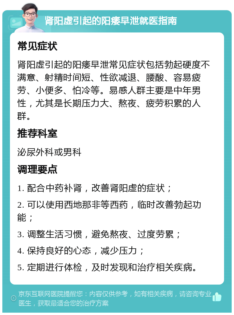 肾阳虚引起的阳痿早泄就医指南 常见症状 肾阳虚引起的阳痿早泄常见症状包括勃起硬度不满意、射精时间短、性欲减退、腰酸、容易疲劳、小便多、怕冷等。易感人群主要是中年男性，尤其是长期压力大、熬夜、疲劳积累的人群。 推荐科室 泌尿外科或男科 调理要点 1. 配合中药补肾，改善肾阳虚的症状； 2. 可以使用西地那非等西药，临时改善勃起功能； 3. 调整生活习惯，避免熬夜、过度劳累； 4. 保持良好的心态，减少压力； 5. 定期进行体检，及时发现和治疗相关疾病。