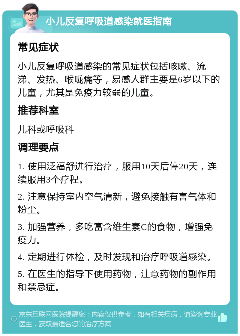 小儿反复呼吸道感染就医指南 常见症状 小儿反复呼吸道感染的常见症状包括咳嗽、流涕、发热、喉咙痛等，易感人群主要是6岁以下的儿童，尤其是免疫力较弱的儿童。 推荐科室 儿科或呼吸科 调理要点 1. 使用泛福舒进行治疗，服用10天后停20天，连续服用3个疗程。 2. 注意保持室内空气清新，避免接触有害气体和粉尘。 3. 加强营养，多吃富含维生素C的食物，增强免疫力。 4. 定期进行体检，及时发现和治疗呼吸道感染。 5. 在医生的指导下使用药物，注意药物的副作用和禁忌症。