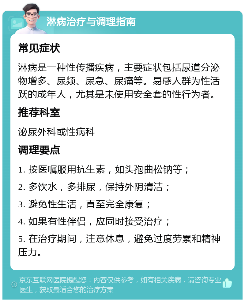 淋病治疗与调理指南 常见症状 淋病是一种性传播疾病，主要症状包括尿道分泌物增多、尿频、尿急、尿痛等。易感人群为性活跃的成年人，尤其是未使用安全套的性行为者。 推荐科室 泌尿外科或性病科 调理要点 1. 按医嘱服用抗生素，如头孢曲松钠等； 2. 多饮水，多排尿，保持外阴清洁； 3. 避免性生活，直至完全康复； 4. 如果有性伴侣，应同时接受治疗； 5. 在治疗期间，注意休息，避免过度劳累和精神压力。