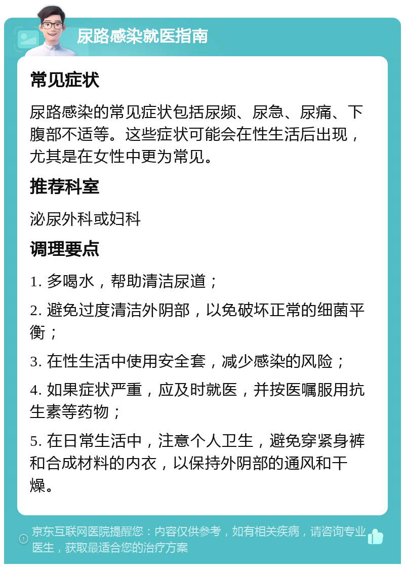 尿路感染就医指南 常见症状 尿路感染的常见症状包括尿频、尿急、尿痛、下腹部不适等。这些症状可能会在性生活后出现，尤其是在女性中更为常见。 推荐科室 泌尿外科或妇科 调理要点 1. 多喝水，帮助清洁尿道； 2. 避免过度清洁外阴部，以免破坏正常的细菌平衡； 3. 在性生活中使用安全套，减少感染的风险； 4. 如果症状严重，应及时就医，并按医嘱服用抗生素等药物； 5. 在日常生活中，注意个人卫生，避免穿紧身裤和合成材料的内衣，以保持外阴部的通风和干燥。