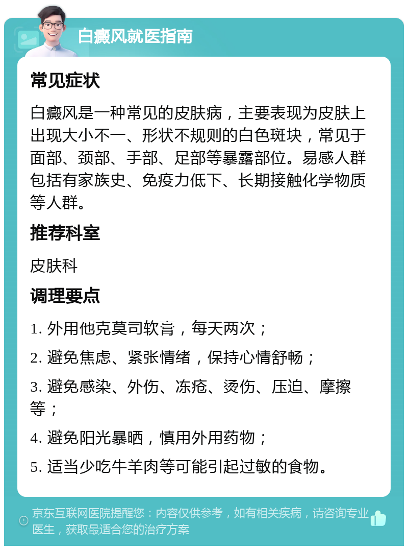 白癜风就医指南 常见症状 白癜风是一种常见的皮肤病，主要表现为皮肤上出现大小不一、形状不规则的白色斑块，常见于面部、颈部、手部、足部等暴露部位。易感人群包括有家族史、免疫力低下、长期接触化学物质等人群。 推荐科室 皮肤科 调理要点 1. 外用他克莫司软膏，每天两次； 2. 避免焦虑、紧张情绪，保持心情舒畅； 3. 避免感染、外伤、冻疮、烫伤、压迫、摩擦等； 4. 避免阳光暴晒，慎用外用药物； 5. 适当少吃牛羊肉等可能引起过敏的食物。