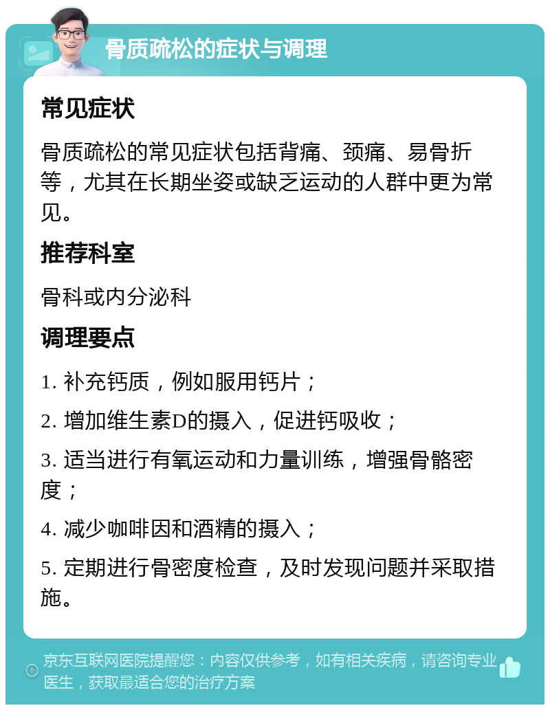 骨质疏松的症状与调理 常见症状 骨质疏松的常见症状包括背痛、颈痛、易骨折等，尤其在长期坐姿或缺乏运动的人群中更为常见。 推荐科室 骨科或内分泌科 调理要点 1. 补充钙质，例如服用钙片； 2. 增加维生素D的摄入，促进钙吸收； 3. 适当进行有氧运动和力量训练，增强骨骼密度； 4. 减少咖啡因和酒精的摄入； 5. 定期进行骨密度检查，及时发现问题并采取措施。