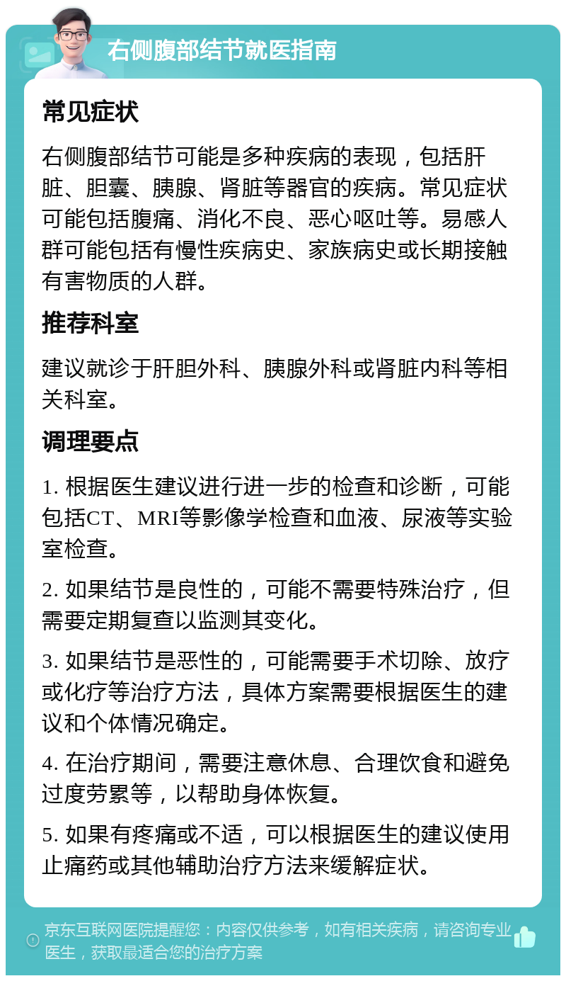 右侧腹部结节就医指南 常见症状 右侧腹部结节可能是多种疾病的表现，包括肝脏、胆囊、胰腺、肾脏等器官的疾病。常见症状可能包括腹痛、消化不良、恶心呕吐等。易感人群可能包括有慢性疾病史、家族病史或长期接触有害物质的人群。 推荐科室 建议就诊于肝胆外科、胰腺外科或肾脏内科等相关科室。 调理要点 1. 根据医生建议进行进一步的检查和诊断，可能包括CT、MRI等影像学检查和血液、尿液等实验室检查。 2. 如果结节是良性的，可能不需要特殊治疗，但需要定期复查以监测其变化。 3. 如果结节是恶性的，可能需要手术切除、放疗或化疗等治疗方法，具体方案需要根据医生的建议和个体情况确定。 4. 在治疗期间，需要注意休息、合理饮食和避免过度劳累等，以帮助身体恢复。 5. 如果有疼痛或不适，可以根据医生的建议使用止痛药或其他辅助治疗方法来缓解症状。