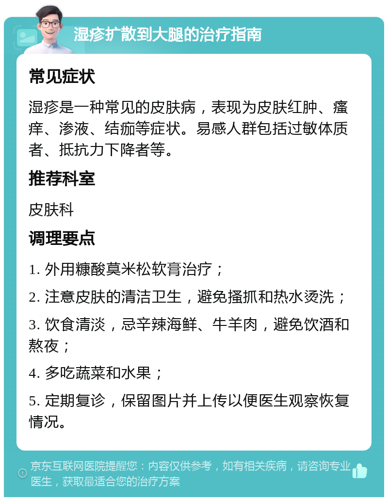 湿疹扩散到大腿的治疗指南 常见症状 湿疹是一种常见的皮肤病，表现为皮肤红肿、瘙痒、渗液、结痂等症状。易感人群包括过敏体质者、抵抗力下降者等。 推荐科室 皮肤科 调理要点 1. 外用糠酸莫米松软膏治疗； 2. 注意皮肤的清洁卫生，避免搔抓和热水烫洗； 3. 饮食清淡，忌辛辣海鲜、牛羊肉，避免饮酒和熬夜； 4. 多吃蔬菜和水果； 5. 定期复诊，保留图片并上传以便医生观察恢复情况。