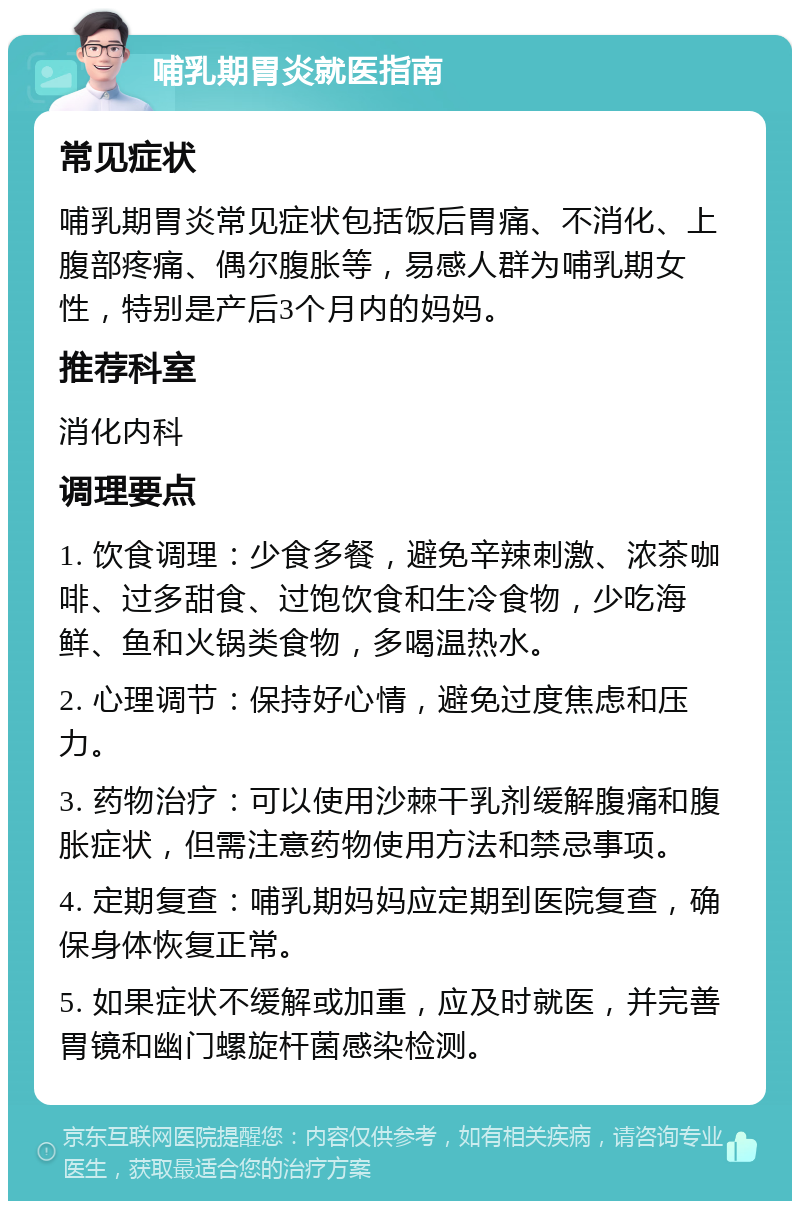 哺乳期胃炎就医指南 常见症状 哺乳期胃炎常见症状包括饭后胃痛、不消化、上腹部疼痛、偶尔腹胀等，易感人群为哺乳期女性，特别是产后3个月内的妈妈。 推荐科室 消化内科 调理要点 1. 饮食调理：少食多餐，避免辛辣刺激、浓茶咖啡、过多甜食、过饱饮食和生冷食物，少吃海鲜、鱼和火锅类食物，多喝温热水。 2. 心理调节：保持好心情，避免过度焦虑和压力。 3. 药物治疗：可以使用沙棘干乳剂缓解腹痛和腹胀症状，但需注意药物使用方法和禁忌事项。 4. 定期复查：哺乳期妈妈应定期到医院复查，确保身体恢复正常。 5. 如果症状不缓解或加重，应及时就医，并完善胃镜和幽门螺旋杆菌感染检测。