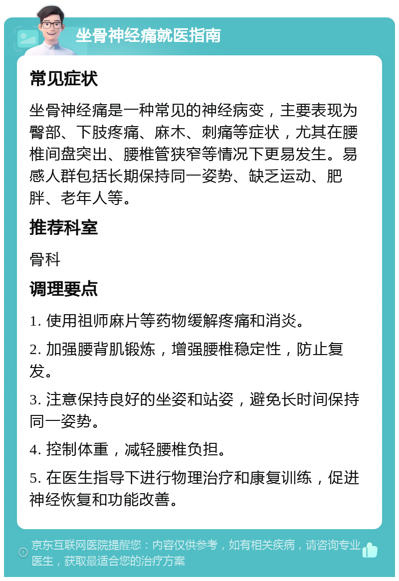 坐骨神经痛就医指南 常见症状 坐骨神经痛是一种常见的神经病变，主要表现为臀部、下肢疼痛、麻木、刺痛等症状，尤其在腰椎间盘突出、腰椎管狭窄等情况下更易发生。易感人群包括长期保持同一姿势、缺乏运动、肥胖、老年人等。 推荐科室 骨科 调理要点 1. 使用祖师麻片等药物缓解疼痛和消炎。 2. 加强腰背肌锻炼，增强腰椎稳定性，防止复发。 3. 注意保持良好的坐姿和站姿，避免长时间保持同一姿势。 4. 控制体重，减轻腰椎负担。 5. 在医生指导下进行物理治疗和康复训练，促进神经恢复和功能改善。