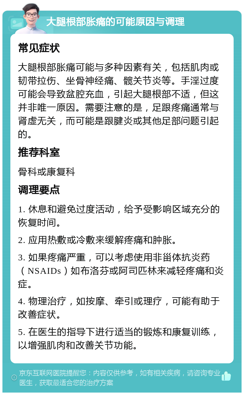 大腿根部胀痛的可能原因与调理 常见症状 大腿根部胀痛可能与多种因素有关，包括肌肉或韧带拉伤、坐骨神经痛、髋关节炎等。手淫过度可能会导致盆腔充血，引起大腿根部不适，但这并非唯一原因。需要注意的是，足跟疼痛通常与肾虚无关，而可能是跟腱炎或其他足部问题引起的。 推荐科室 骨科或康复科 调理要点 1. 休息和避免过度活动，给予受影响区域充分的恢复时间。 2. 应用热敷或冷敷来缓解疼痛和肿胀。 3. 如果疼痛严重，可以考虑使用非甾体抗炎药（NSAIDs）如布洛芬或阿司匹林来减轻疼痛和炎症。 4. 物理治疗，如按摩、牵引或理疗，可能有助于改善症状。 5. 在医生的指导下进行适当的锻炼和康复训练，以增强肌肉和改善关节功能。