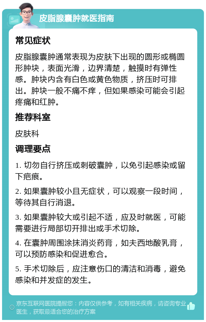 皮脂腺囊肿就医指南 常见症状 皮脂腺囊肿通常表现为皮肤下出现的圆形或椭圆形肿块，表面光滑，边界清楚，触摸时有弹性感。肿块内含有白色或黄色物质，挤压时可排出。肿块一般不痛不痒，但如果感染可能会引起疼痛和红肿。 推荐科室 皮肤科 调理要点 1. 切勿自行挤压或刺破囊肿，以免引起感染或留下疤痕。 2. 如果囊肿较小且无症状，可以观察一段时间，等待其自行消退。 3. 如果囊肿较大或引起不适，应及时就医，可能需要进行局部切开排出或手术切除。 4. 在囊肿周围涂抹消炎药膏，如夫西地酸乳膏，可以预防感染和促进愈合。 5. 手术切除后，应注意伤口的清洁和消毒，避免感染和并发症的发生。