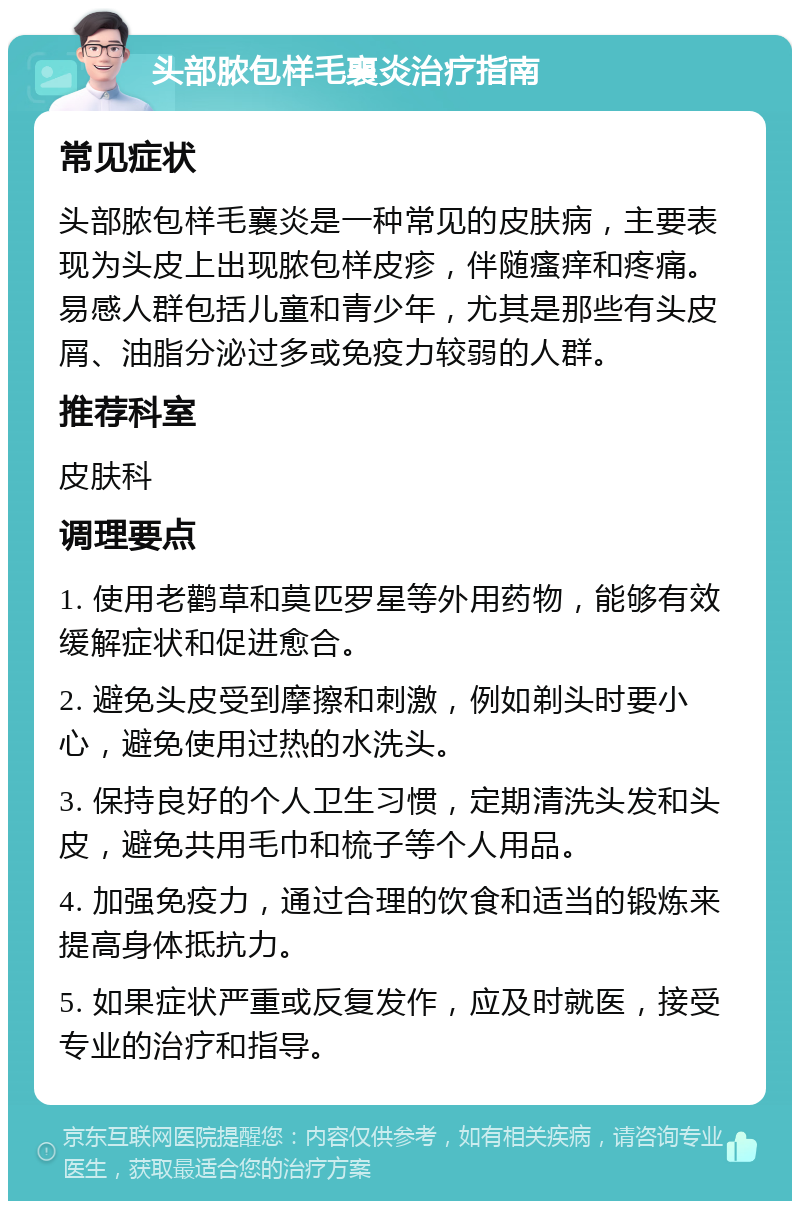 头部脓包样毛襄炎治疗指南 常见症状 头部脓包样毛襄炎是一种常见的皮肤病，主要表现为头皮上出现脓包样皮疹，伴随瘙痒和疼痛。易感人群包括儿童和青少年，尤其是那些有头皮屑、油脂分泌过多或免疫力较弱的人群。 推荐科室 皮肤科 调理要点 1. 使用老鹳草和莫匹罗星等外用药物，能够有效缓解症状和促进愈合。 2. 避免头皮受到摩擦和刺激，例如剃头时要小心，避免使用过热的水洗头。 3. 保持良好的个人卫生习惯，定期清洗头发和头皮，避免共用毛巾和梳子等个人用品。 4. 加强免疫力，通过合理的饮食和适当的锻炼来提高身体抵抗力。 5. 如果症状严重或反复发作，应及时就医，接受专业的治疗和指导。