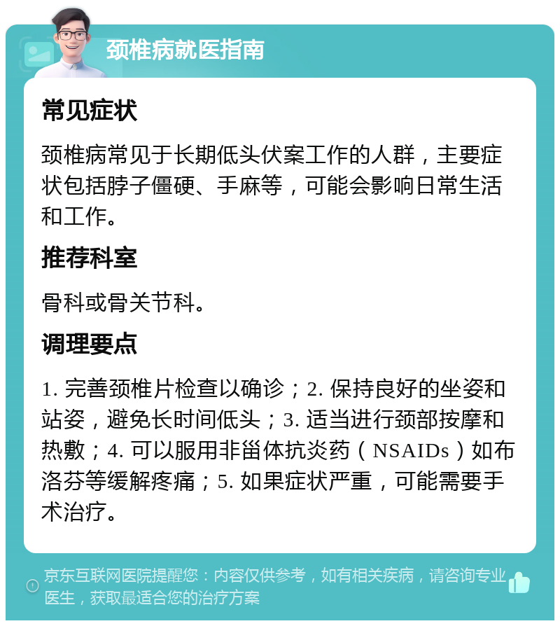 颈椎病就医指南 常见症状 颈椎病常见于长期低头伏案工作的人群，主要症状包括脖子僵硬、手麻等，可能会影响日常生活和工作。 推荐科室 骨科或骨关节科。 调理要点 1. 完善颈椎片检查以确诊；2. 保持良好的坐姿和站姿，避免长时间低头；3. 适当进行颈部按摩和热敷；4. 可以服用非甾体抗炎药（NSAIDs）如布洛芬等缓解疼痛；5. 如果症状严重，可能需要手术治疗。