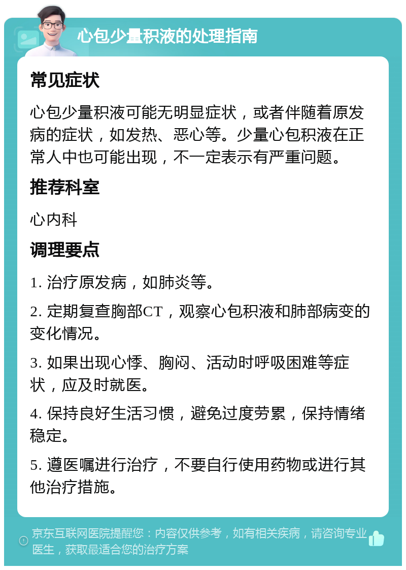 心包少量积液的处理指南 常见症状 心包少量积液可能无明显症状，或者伴随着原发病的症状，如发热、恶心等。少量心包积液在正常人中也可能出现，不一定表示有严重问题。 推荐科室 心内科 调理要点 1. 治疗原发病，如肺炎等。 2. 定期复查胸部CT，观察心包积液和肺部病变的变化情况。 3. 如果出现心悸、胸闷、活动时呼吸困难等症状，应及时就医。 4. 保持良好生活习惯，避免过度劳累，保持情绪稳定。 5. 遵医嘱进行治疗，不要自行使用药物或进行其他治疗措施。