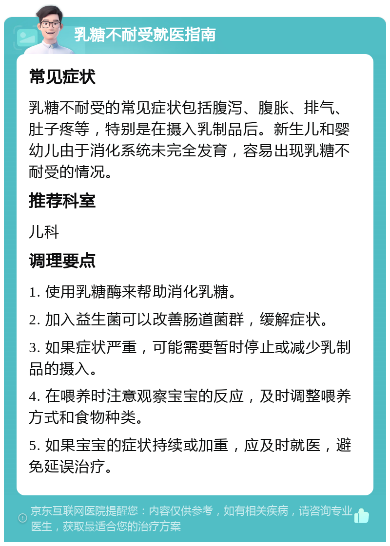 乳糖不耐受就医指南 常见症状 乳糖不耐受的常见症状包括腹泻、腹胀、排气、肚子疼等，特别是在摄入乳制品后。新生儿和婴幼儿由于消化系统未完全发育，容易出现乳糖不耐受的情况。 推荐科室 儿科 调理要点 1. 使用乳糖酶来帮助消化乳糖。 2. 加入益生菌可以改善肠道菌群，缓解症状。 3. 如果症状严重，可能需要暂时停止或减少乳制品的摄入。 4. 在喂养时注意观察宝宝的反应，及时调整喂养方式和食物种类。 5. 如果宝宝的症状持续或加重，应及时就医，避免延误治疗。