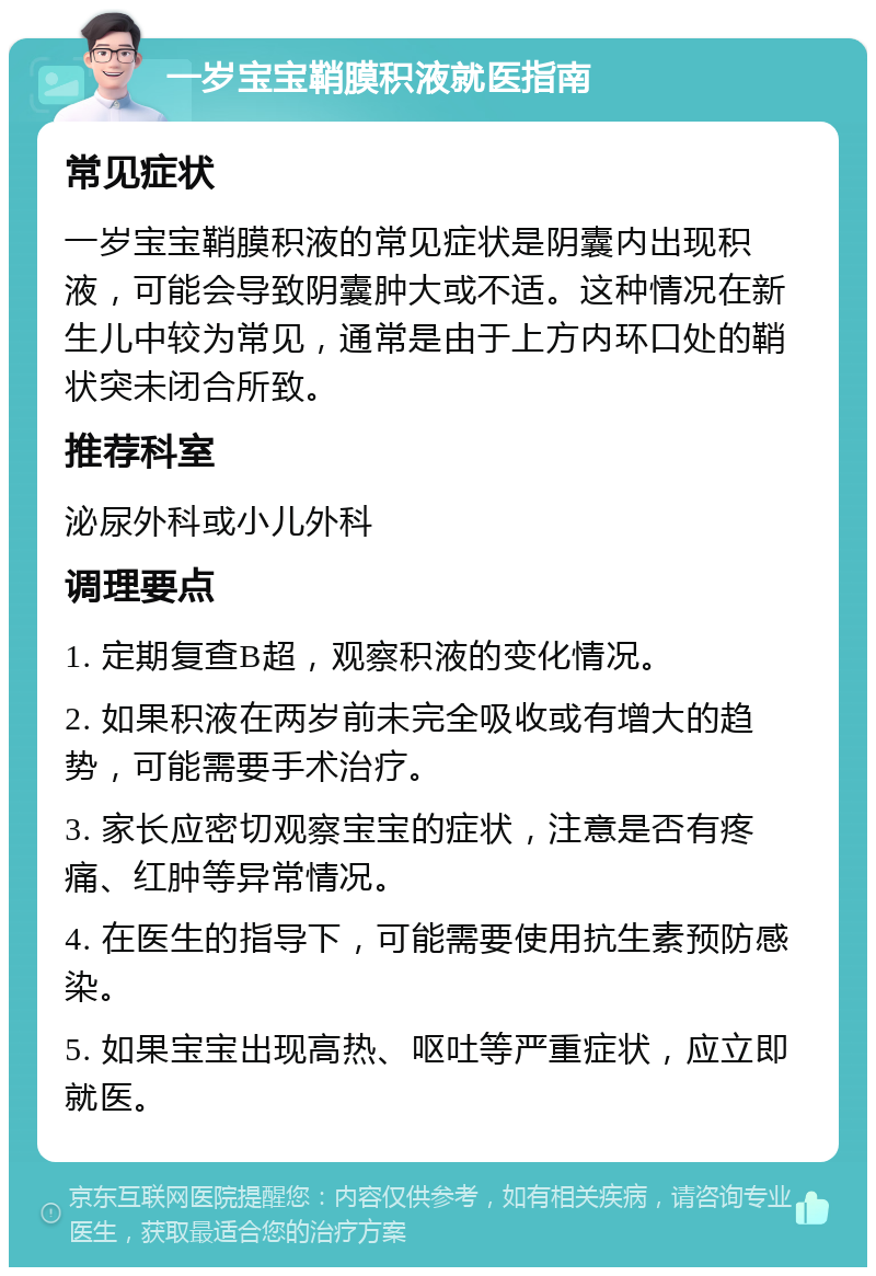 一岁宝宝鞘膜积液就医指南 常见症状 一岁宝宝鞘膜积液的常见症状是阴囊内出现积液，可能会导致阴囊肿大或不适。这种情况在新生儿中较为常见，通常是由于上方内环口处的鞘状突未闭合所致。 推荐科室 泌尿外科或小儿外科 调理要点 1. 定期复查B超，观察积液的变化情况。 2. 如果积液在两岁前未完全吸收或有增大的趋势，可能需要手术治疗。 3. 家长应密切观察宝宝的症状，注意是否有疼痛、红肿等异常情况。 4. 在医生的指导下，可能需要使用抗生素预防感染。 5. 如果宝宝出现高热、呕吐等严重症状，应立即就医。