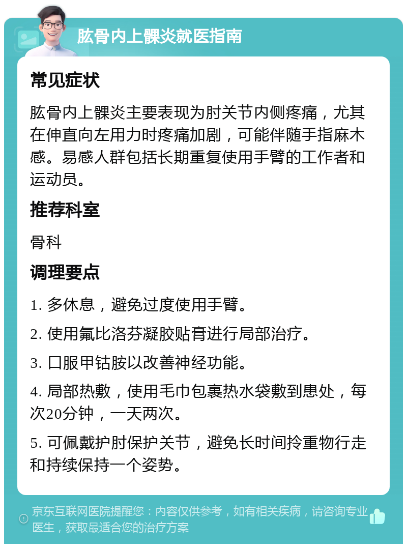 肱骨内上髁炎就医指南 常见症状 肱骨内上髁炎主要表现为肘关节内侧疼痛，尤其在伸直向左用力时疼痛加剧，可能伴随手指麻木感。易感人群包括长期重复使用手臂的工作者和运动员。 推荐科室 骨科 调理要点 1. 多休息，避免过度使用手臂。 2. 使用氟比洛芬凝胶贴膏进行局部治疗。 3. 口服甲钴胺以改善神经功能。 4. 局部热敷，使用毛巾包裹热水袋敷到患处，每次20分钟，一天两次。 5. 可佩戴护肘保护关节，避免长时间拎重物行走和持续保持一个姿势。