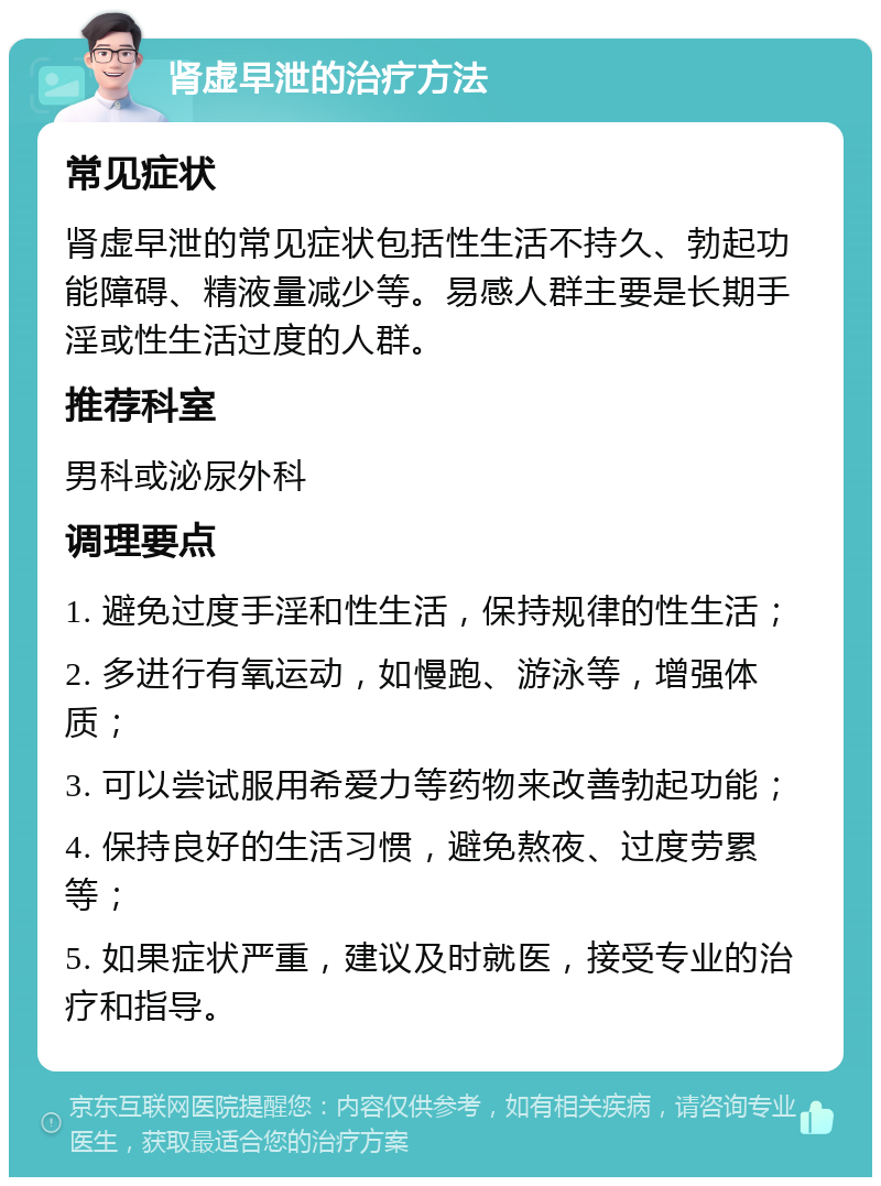 肾虚早泄的治疗方法 常见症状 肾虚早泄的常见症状包括性生活不持久、勃起功能障碍、精液量减少等。易感人群主要是长期手淫或性生活过度的人群。 推荐科室 男科或泌尿外科 调理要点 1. 避免过度手淫和性生活，保持规律的性生活； 2. 多进行有氧运动，如慢跑、游泳等，增强体质； 3. 可以尝试服用希爱力等药物来改善勃起功能； 4. 保持良好的生活习惯，避免熬夜、过度劳累等； 5. 如果症状严重，建议及时就医，接受专业的治疗和指导。