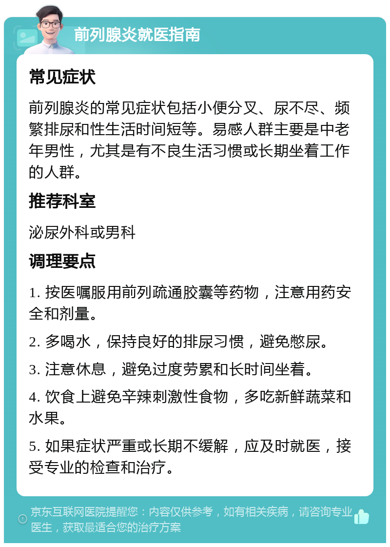 前列腺炎就医指南 常见症状 前列腺炎的常见症状包括小便分叉、尿不尽、频繁排尿和性生活时间短等。易感人群主要是中老年男性，尤其是有不良生活习惯或长期坐着工作的人群。 推荐科室 泌尿外科或男科 调理要点 1. 按医嘱服用前列疏通胶囊等药物，注意用药安全和剂量。 2. 多喝水，保持良好的排尿习惯，避免憋尿。 3. 注意休息，避免过度劳累和长时间坐着。 4. 饮食上避免辛辣刺激性食物，多吃新鲜蔬菜和水果。 5. 如果症状严重或长期不缓解，应及时就医，接受专业的检查和治疗。