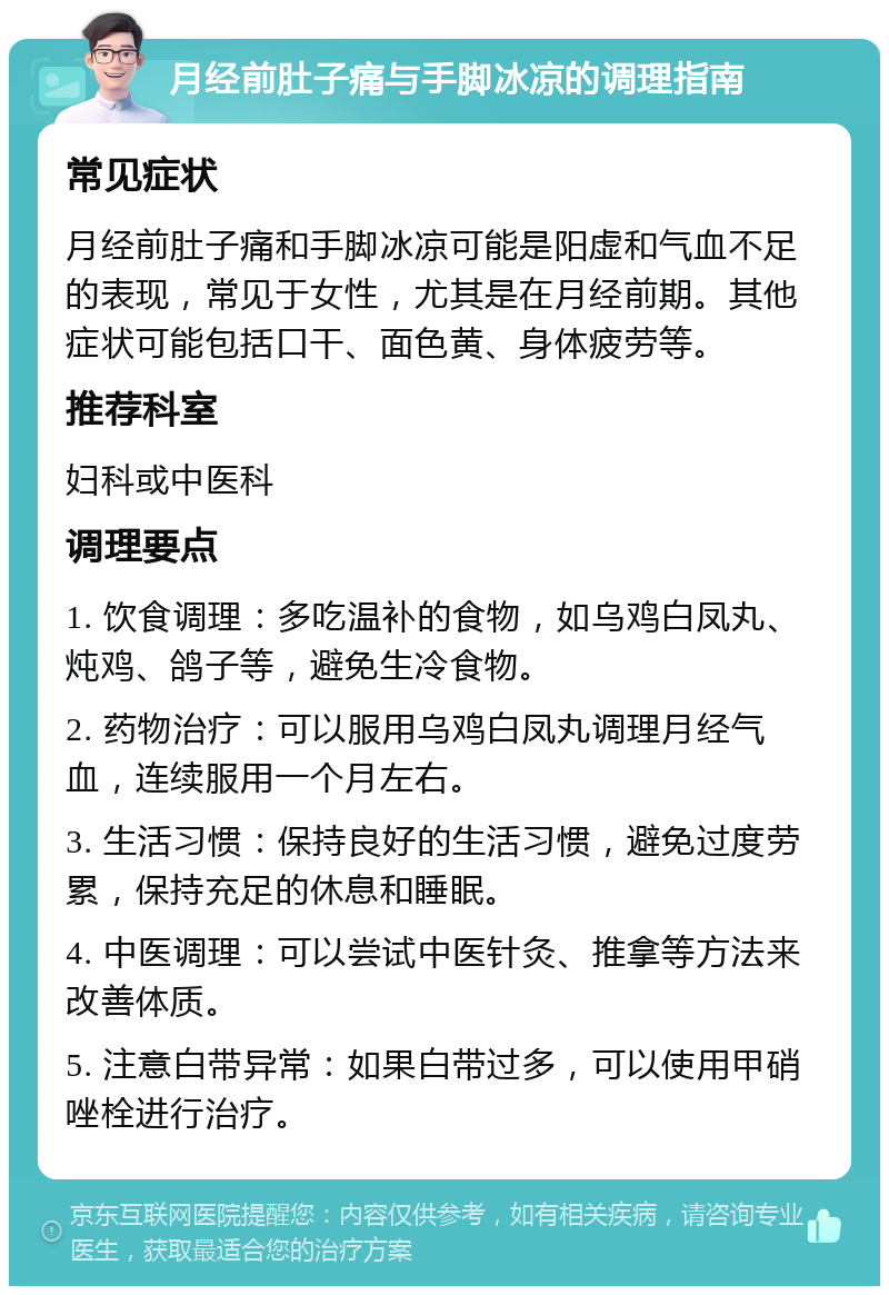 月经前肚子痛与手脚冰凉的调理指南 常见症状 月经前肚子痛和手脚冰凉可能是阳虚和气血不足的表现，常见于女性，尤其是在月经前期。其他症状可能包括口干、面色黄、身体疲劳等。 推荐科室 妇科或中医科 调理要点 1. 饮食调理：多吃温补的食物，如乌鸡白凤丸、炖鸡、鸽子等，避免生冷食物。 2. 药物治疗：可以服用乌鸡白凤丸调理月经气血，连续服用一个月左右。 3. 生活习惯：保持良好的生活习惯，避免过度劳累，保持充足的休息和睡眠。 4. 中医调理：可以尝试中医针灸、推拿等方法来改善体质。 5. 注意白带异常：如果白带过多，可以使用甲硝唑栓进行治疗。